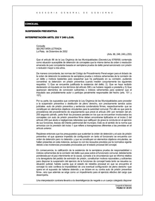 A S E S O R I A

G E N E R A L

D E

G O B I E R N O

CONCEJAL
SUSPENSIÓN PREVENTIVA
INTERPRETACIÓN ARTS. 255 Y 249 L.O.M.

Consulta
SECRETARÍA LETRADA
La Plata, de Diciembre de 2002
(Arts. 86, 248, 249 y 255)
Que el artículo 86 de la Ley Orgánica de las Municipalidades (Decreto-Ley 6769/58) contempla
como situación susceptible de detención de concejales que la misma derive de orden o resolución
emanada de juez competente basada en semiplena prueba de delito penal sancionado con prisión
o reclusión mayor a dos años.
De manera concordante, las normas del Código de Procedimiento Penal exigen para el dictado de
la orden de detención la existencia de semiplena prueba o indicios vehementes de la comisión de
un delito y motivos bastantes para sospechar que ha participado en su comisión, pudiendo
convertirse -la detención- en prisión preventiva cuando medien conjuntamente los siguientes
requisitos: 1) Que se encuentre justificada la existencia del delito; 2). Que se haya recibido
declaración al imputado en los términos del artículo 308 o se hubiere negado a prestarla y 3) Que
aparezcan elementos de convicción suficientes o indicios vehementes para sostener que el
imputado sea probablemente autor o partícipe penalmente responsable del hecho (arts. 151 y
157).
Por su parte, los supuestos que contempla la Ley Orgánica de las Municipalidades para proceder
a la suspensión preventiva o destitución de pleno derecho, son precisamente sendos autos
judiciales -auto de prisión preventiva y sentencia condenatoria firmes, respectivamente- que se
constituyen en elementos objetivos vinculantes para la autoridad comunal. Por ello es que para la
procedencia del procedimiento de enjuiciamiento que prevé el artículo 249 -por remisión del art.
255 segundo párrafo, parte final- los procesos penales en los que se encuentran involucrados los
concejales con auto de prisión preventiva firme deben encontrarse tipificados en el inciso 2 del
artículo 249 que alude a negligencias reiteradas que califiquen de grave la conducta en el ejercicio
de sus funciones, lesivas del interés patrimonial del municipio. Este es el sentido de la norma que
armoniza con la previsión del inciso 1 que refiere a transgresiones diferentes a las previstas en el
artículo anterior.
Repárese entonces que los presupuestos que sustentan la orden de detención y el auto de prisión
preventiva -el que aparece impedido de configuración en tanto el funcionario se encuentra con
orden de detención pero no detenido- y que se constituyen en elementos objetivos vinculantes, se
hallan presentes en esta instancia, aunque no con los recaudos previstos por la normativa vigente
debido a las incidencias procesales provocadas por el estado procesal del concejal.
En consecuencia, la calificación de la existencia de la semiplena prueba de responsabilidad o
indicios vehementes de la comisión del delito que pesa sobre el funcionario comunal, debidamente
ponderada por el juez interviniente en la causa, sumada a la circunstancia que se informa relativa
a la denegatoria del pedido de eximición de prisión, constituirían motivos razonables y suficientes
para disponer la suspensión del ejercicio de la funciones de concejal hasta tanto se resuelva su
situación judicial, habida cuenta que el estado de rebeldía procesal en que se encuentra el
concejal no solo conlleva la imposibilidad de una eventual configuración de pleno derecho -que
opera en el supuesto de hallarse detenido y se dictare en su contra auto de prisión preventiva
firme-, sino que además se erige como un impedimento para el ejercicio efectivo del cargo que
desempeña.
Una interpretación contraria llevaría a la desinteligencia de negarle a un cuerpo colegiado disponer
Compendio de Dictámenes

PÁGINA 141 DE 670

 