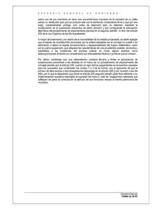 A S E S O R I A

G E N E R A L

D E

G O B I E R N O

sobre uno de sus miembros en tanto que encontrándose imputado de la comisión de un delito
doloso su destitución ipso jure se produce sólo con la sentencia condenatoria firme y que por otra
parte, manteniéndose prófugo -con orden de detención pero no detenido- interdicta la
configuración de la suspensión preventiva de pleno derecho y por consiguiente la articulación
alternativa del procedimiento de enjuiciamiento prevista en el segundo párrafo - in fine- del artículo
255 de la Ley Orgánica de las Municipalidades.
A mayor abundamiento y en abono de la razonabilidad de la medida proyectada, es dable agregar
que el estado de incertidumbre provocado por la actitud adoptada por el concejal no puede ir en
detrimento ni alterar el regular funcionamiento y representatividad del órgano deliberativo, razón
por la cual la suspensión, que adquiere las características de una providencia cautelar, provisoria y
supeditada a las incidencias del proceso judicial, en modo alguno aparece como
desproporcionada teniendo en consideración los antecedentes fácticos y jurídicos que la motivan.
Por último, adviértase que una interpretación contraria llevaría a limitar la procedencia de
suspensiones preventivas a las dictadas en el marco de un procedimiento de enjuiciamiento del
concejal previsto por el artículo 249, cuando en rigor dichos juzgamientos se encuentran previstos
para los supuestos que contemplan los incisos 1 a 3 de la norma; con el agravante de que el
primero de ellos excluye a las transgresiones dispuestas en el artículo 248 (y por remisión a las del
255), por lo que la disposición que prevé el artículo 255 segundo párrafo parte final referente a su
implementación quedaría restringida al supuesto del inciso 2, esto es, negligencias reiteradas que
califiquen de grave la conducta en el ejercicio de sus funciones, lesivas al interés patrimonial del
municipio.

Compendio de Dictámenes

PÁGINA 142 DE 670

 