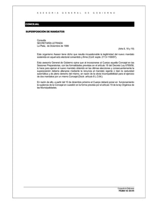 A S E S O R I A

G E N E R A L

D E

G O B I E R N O

CONCEJAL
SUPERPOSICIÓN DE MANDATOS

Consulta
SECRETARÍA LETRADA
La Plata, de Diciembre de 1999
(Arts 8, 18 y 19)
Este organismo Asesor tiene dicho que resulta incuestionable la legitimidad del nuevo mandato
sostenida en aquel acto electoral consentido y firme (Conf. expte. 2113-1168/97).
Esta asesoría General de Gobierno opina que al incorporarse al Cuerpo aquella Concejal en las
Sesiones Preparatorias, con las formalidades previstas en el artículo 18 deI Decreto Ley 6769/58,
lo hace para ejercer el nuevo mandato obtenido en las últimas elecciones y consecuentemente la
superposición debería allanarse mediante la renuncia al mandato vigente o bien la caducidad
automática y de pleno derecho del mismo, en razón de la obvia incompatibilidad para el ejercicio
de dos mandatos por un mismo Concejal (Doctr. artículo 8 L.O.M.).
En razón de ello, a partir del 10 de diciembre próximo el Cuerpo deberá poner en funcionamiento
la suplencia de la Concejal en cuestión en la forma prevista por el artículo 19 de la ley Orgánica de
las Municipalidades.

Compendio de Dictámenes

PÁGINA 143 DE 670

 