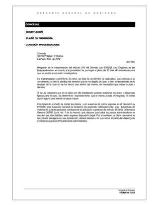 A S E S O R I A

G E N E R A L

D E

G O B I E R N O

CONCEJAL
DESTITUCIÓN
PLAZO DE PRÓRROGA
COMISIÓN INVESTIGADORA

Consulta
SECRETARÍA LETRADA
La Plata, Abril de 2002
(Art. 249)
Respecto de la interpretación del artículo 249 del Decreto Ley 6769/58 -Ley Orgánica de las
Municipalidades- en cuanto a la posibilidad de prorrogar el plazo de 30 días allí establecido para
que se expida la comisión investigadora.
Es improrrogable y perentorio. Es decir, se trata de un término de caducidad, que produce a su
vencimiento, o bien la pérdida del derecho que se ha dejado de usar, o bien el decaimiento de la
facultad de la cual no se ha hecho uso dentro del mismo, sin necesidad que nadie lo pida o
declare.
Si la Ley considera que en el plazo por ella establecido pueden realizarse los actos o diligencias
fijadas para el caso, sin determinar –expresamente- que el mismo puede prorrogarse, no existe
razón alguna para admitir un plazo mayor.
Con respecto al modo de contar los plazos y en ausencia de norma expresa en el Decreto Ley
6769/58. esta Asesoría General de Gobierno ha sostenido reiteradamente que, tratándose de
materia de sustrato procesal, corresponde la aplicación supletoria del artículo 68 de la Ordenanza
General 267/80 (conf. Art. 1 de la misma), que dispone que todos los plazos administrativos se
cuentan por días hábiles, salvo expresa disposición legal. Por el contrario, si dicha normativa se
encontrare derogada en esa jurisdicción, deberá estarse a lo que sobre el particular disponga la
Ordenanza Local de Procedimiento Administrativo.

Compendio de Dictámenes

PÁGINA 144 DE 670

 