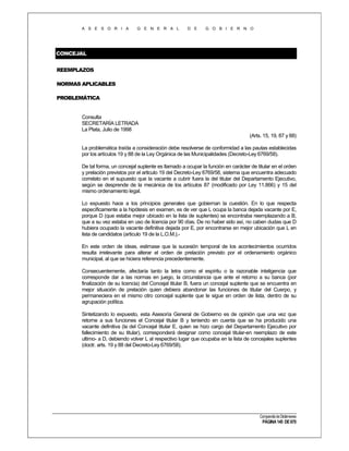 A S E S O R I A

G E N E R A L

D E

G O B I E R N O

CONCEJAL
REEMPLAZOS
NORMAS APLICABLES
PROBLEMÁTICA

Consulta
SECRETARÍA LETRADA
La Plata, Julio de 1998
(Arts. 15, 19, 87 y 88)
La problemática traída a consideración debe resolverse de conformidad a las pautas establecidas
por los artículos 19 y 88 de la Ley Orgánica de las Municipalidades (Decreto-Ley 6769/58).
De tal forma, un concejal suplente es llamado a ocupar la función en carácter de titular en el orden
y prelación previstos por el articulo 19 del Decreto-Ley 6769/58, sistema que encuentra adecuado
correlato en el supuesto que la vacante a cubrir fuera la del titular del Departamento Ejecutivo,
según se desprende de la mecánica de los artículos 87 (modificado por Ley 11.866) y 15 del
mismo ordenamiento legal.
Lo expuesto hace a los principios generales que gobiernan la cuestión. En lo que respecta
específicamente a la hipótesis en examen, es de ver que L ocupa la banca dejada vacante por E,
porque D (que estaba mejor ubicado en la lista de suplentes) se encontraba reemplazando a B,
que a su vez estaba en uso de licencia por 90 días. De no haber sido así, no caben dudas que D
hubiera ocupado la vacante definitiva dejada por E, por encontrarse en mejor ubicación que L en
lista de candidatos (articulo 19 de la L.O.M.).En este orden de ideas, estimase que la sucesión temporal de los acontecimientos ocurridos
resulta irrelevante para alterar el orden de prelación previsto por el ordenamiento orgánico
municipal, al que se hiciera referencia precedentemente.
Consecuentemente, afectaría tanto la letra como el espíritu o la razonable inteligencia que
corresponde dar a las normas en juego, la circunstancia que ante el retorno a su banca (por
finalización de su licencia) del Concejal titular B, fuera un concejal suplente que se encuentra en
mejor situación de prelación quien debiera abandonar las funciones de titular del Cuerpo, y
permaneciera en el mismo otro concejal suplente que le sigue en orden de lista, dentro de su
agrupación política.
Sintetizando lo expuesto, esta Asesoría General de Gobierno es de opinión que una vez que
retorne a sus funciones el Concejal titular B y teniendo en cuenta que se ha producido una
vacante definitiva (la del Concejal titular E, quien se hizo cargo del Departamento Ejecutivo por
fallecimiento de su titular), corresponderá designar como concejal titular-en reemplazo de este
ultimo- a D, debiendo volver L al respectivo lugar que ocupaba en la lista de concejales suplentes
(doctr. arts. 19 y 88 del Decreto-Ley 6769/58).

Compendio de Dictámenes

PÁGINA 145 DE 670

 