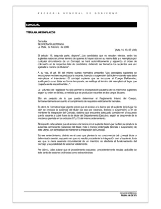 A S E S O R I A

G E N E R A L

D E

G O B I E R N O

CONCEJAL
TITULAR. REEMPLAZOS

Consulta
SECRETARÍA LETRADA
La Plata, de Febrero de 2006
(Arts. 15, 19, 87 y 88)
El articulo 19, segunda parte, dispone"...Los candidatos que no resulten electos, serán los
suplentes natos en primer termino de quienes lo hayan sido en su misma lista y el reemplazo por
cualquier circunstancia de un Concejal, se hará automáticamente y siguiendo el orden de
colocación en la respectiva lista de candidatos, debiendo ser llamados los suplentes una vez
agotada la nomina de titulares".
A su vez, el art. 88 del mismo cuerpo normativo prescribe "Los concejales suplentes se
incorporaran no bien se produzca la vacante, licencia o suspensión del titular o cuando este deba
reemplazar al Intendente.- El concejal suplente que se incorpore al Cuerpo Deliberativo,
sustituyendo a un titular en forma temporaria, se restituye al término del reemplazo al lugar que
ocupaba en la respectiva lista...".
La voluntad del legislador ha sido permitir la incorporación paulatina de los miembros suplentes
según su orden en la lista, a medida que se produzcan vacantes en los cargos titulares.
Ello sin perjuicio de lo que pueda determinar el Reglamento Interno del Cuerpo,
fundamentalmente en cuanto al cumplimiento de requisitos estrictamente formales.
Es decir, la normativa legal vigente prevé que el acceso a la banca por el suplente tiene lugar no
bien se produce la ausencia del titular (ya sea por vacancia, licencia o suspensión) a fin de
mantener la integración del Concejo, sistema que encuentra adecuado correlato en el supuesto
que la vacante a cubrir fuera la de titular del Departamento Ejecutivo, según se desprende de la
mecánica prevista en los artículos 87 y 15 del mismo ordenamiento.
Al respecto cabe aclarar que el acceso a la banca por el suplente tiene lugar no bien se produce la
ausencia permanente (vacancia) del titular, más o menos prolongada (licencia o suspensión) de
este último, con la finalidad de mantener la integración del Concejo.
En ese entendimiento, distinto es el caso que plantea la no concurrencia del concejal titular a
determinada sesión, supuesto en que no resulta procedente la integración con el suplente, toda
vez que la mera ausencia circunstancial de un miembro no afectaría el funcionamiento del
Concejo y su posibilidad de sesionar válidamente.
Por último, cabe aclarar que el procedimiento expuesto precedentemente resulta: aplicable se
trate tanto de sesiones ordinarias como extraordinarias

Compendio de Dictámenes

PÁGINA 146 DE 670

 
