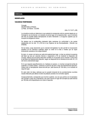 A S E S O R I A

G E N E R A L

D E

G O B I E R N O

CONCEJAL
REEMPLAZOS
VACANCIA TEMPORARIA
Consulta
SECRETARÍA LETRADA
La Plata, de Febrero de 2005
(Arts. 15, 19, 87 y 88)
La consulta se centra en determinar a que suplente le corresponde cubrir la vacante dejada por un
Concejal en uso de licencia: si al ubicado en primer lugar en la respectiva lista - que al momento
del inicio de aquella estaba reemplazando al señor Intendente- o al segundo suplente que se
incorporó al otorgarse la misma.
Se destaca que la problemática planteada debe resolverse de conformidad a las pautas
establecidas por los arts. 19 y 88 de la Ley Orgánica de las Municipalidades (Decreto Ley
6769/58).
De los textos, surge claramente que la voluntad del legislador ha sido permitir la incorporación
paulatina de los miembros suplentes según su orden en la lista a medida que se vayan
produciendo vacantes en los cargos titulares.
Es decir, el acceso a la banca por parte del suplente tiene lugar no bien se produce la ausencia
del titular (ya sea por vacancia, licencia o suspensión) a fin de mantener la integración del
Concejo, sistema que encuentra adecuado correlato en el supuesto que la vacante a cubrir fuera
la del titular del Departamento Ejecutivo, según se desprende de la mecánica de los arts. 87 y 15
del mismo ordenamiento legal.
En lo que respecta específicamente a la hipótesis en examen, si el primer concejal de la lista de
suplentes no hubiera estado cubriendo la vacancia del edil a cargo del Departamento Ejecutivo,
hubiera sido el reemplazante natural del edil que pidió licencia por 180 días y no el ubicado en
segundo lugar.
En este orden de ideas, estimase que la sucesión temporal de los acontecimientos ocurridos
resulta irrelevante para alterar el orden de prelación previsto en la normativa vigente.
Consecuentemente, corresponde que el primer suplente, una vez que culmine con el reemplazo
del Concejal a cargo de la Intendencia, sea quien asuma en lugar del Concejal que pidió licencia
por 180 días, tal lo especificado en la nota en responde.

Compendio de Dictámenes

PÁGINA 147 DE 670

 