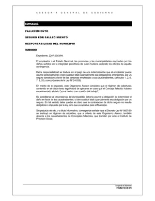 A S E S O R I A

G E N E R A L

D E

G O B I E R N O

CONCEJAL
FALLECIMIENTO
SEGURO POR FALLECIMIENTO
RESPONSABILIDAD DEL MUNICIPIO
SUBSIDIO
Expediente. 2207-2053/94.
El empleador o el Estado Nacional, las provincias y las municipalidades responden por los
daños sufridos en la integridad psicofísica de quien hubiera padecido los efectos de aquella
contingencia.
Dicha responsabilidad se traduce en el pago de una indemnización que el empleador puede
asumir personalmente o bien sustituir total o parcialmente las obligaciones emergentes, por un
seguro constituido a favor de las personas empleadas y sus causahabientes, (artículos 1, 2, 6,
7, 8, 20 y concordantes de la Ley Nº 24.028).
En mérito de lo expuesto, este Organismo Asesor considera que el régimen de coberturas
contenido en el citado texto legal habrá de aplicarse en caso que el Concejal fallecido hubiera
experimentado el darlo "por el hecho o en ocasión del trabajo".
De acreditarse tal circunstancia, la Municipalidad debería asumir la obligación de indemnizar el
daño en favor de los causahabientes; o bien sustituir total o parcialmente esa obligación por un
seguro. En tal sentido debe quedar en claro que la contratación de dicho seguro no resulta
obligatorio o impuesta por la ley, sino que es optativa para el Municipio.
Sin perjuicio de ello, y a título informativo, corresponde señalar que el Decreto-Ley Nº 9507/80
se instituyó un régimen de subsidios, que a criterio de este Organismo Asesor, también
alcanza a los causahabientes de Concejales fallecidos, que tramitan por ante el Instituto de
Previsión Social.

Compendio de Dictámenes

PÁGINA 148 DE 670

 