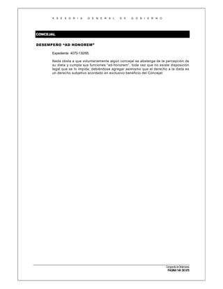 A S E S O R I A

G E N E R A L

D E

G O B I E R N O

CONCEJAL
DESEMPEÑO “AD HONOREM”
Expediente 4070-130/95.
Nada obsta a que voluntariamente algún concejal se abstenga de la percepción de
su dieta y cumpla sus funciones “ad-honorem”, toda vez que no existe disposición
legal que se lo impida; debiéndose agregar asimismo que el derecho a la dieta es
un derecho subjetivo acordado en exclusivo beneficio del Concejal.

Compendio de Dictámenes

PÁGINA 149 DE 670

 