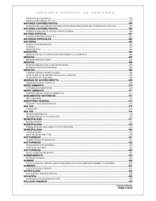 A S E S O R I A

G E N E R A L

D E

G O B I E R N O

VIGENCIA DE LAS LISTAS................................................................................................................................................................ 398
(ARTÍCULOS 93 Y 94 INCS. 4, 5 Y 7) ....................................................................................................................................................... 398

MAYORES CONTRIBUYENTES..................................................................................................................... 399
REAPERTURA LISTADO DE CONTRIBUYENTES POR AMPLIACIÓN DEL NÚMERO DE CONCEJAL.......................... 399

MAYORES CONTRIBUYENTES..................................................................................................................... 400
NÓMINA FUERA DEL PLAZO DE CONVOCATORIA.................................................................................................................. 400

MAYORÍA ESPECIAL ...................................................................................................................................... 401
CALIFICACIÓN DE CONDUCTA...................................................................................................................................................... 401

MAYORÍAS ESPECIALES............................................................................................................................... 402
MAYORÍAS ........................................................................................................................................................ 403
DOBLE VOTO PRESIDENTE ............................................................................................................................................................. 403
VALIDEZ................................................................................................................................................................................................ 403
PROCEDENCIA .................................................................................................................................................................................... 403

MEDIACIÓN....................................................................................................................................................... 404
OBLIGACIÓN DE LA COMUNA DE CONCURRIR A LA AUDIENCIA ..................................................................................... 404

MÉDICOS........................................................................................................................................................... 405
RÉGIMEN DISCIPLINARIO ............................................................................................................................................................... 405

MÉDICOS........................................................................................................................................................... 406
RESPONSABILIDAD DE LA MUNICIPALIDAD............................................................................................................................ 406
INTERNACIONES DE TERCEROS ................................................................................................................................................... 406

MÉDICOS........................................................................................................................................................... 408
CARRERA MÉDICO HOSPITALARIA ............................................................................................................................................. 408
APLICACIÓN AL MUNICIPIO. ESCALAS SALARIALES ............................................................................................................ 408
FUNDAMENTO Y SUELDOS............................................................................................................................................................. 408

MEDIDAS DE ACCIÓN DIRECTA .................................................................................................................. 409
NORMATIVA QUE LA REGULA ...................................................................................................................................................... 409

MEDIO AMBIENTE ........................................................................................................................................... 410
AUTORIDAD COMPETENTE ............................................................................................................................................................ 410

MEDIO AMBIENTE ........................................................................................................................................... 411
CERTIFICADO DE APTITUD AMBIENTAL ................................................................................................................................... 411

MONUMENTOS HISTÓRICOS........................................................................................................................ 413
DECLARACIÓN.................................................................................................................................................................................... 413

MORATORIA GENERAL ................................................................................................................................. 414
PAGO DE TASAS MUNICIPALES ..................................................................................................................................................... 414

MULTAS ............................................................................................................................................................ 415
CARÁCTER ........................................................................................................................................................................................... 415

MULTAS ............................................................................................................................................................ 416
MONTOS HISTÓRICOS ...................................................................................................................................................................... 416
PROHIBICIÓN DE ACTUALIZACIÓN ............................................................................................................................................. 416

MUNICIPALIDAD .............................................................................................................................................. 417
INTERVENCIÓN................................................................................................................................................................................... 417

MUNICIPALIDAD .............................................................................................................................................. 419
POSIBILIDAD DE ASOCIARSE A UNA FUNDACIÓN.................................................................................................................. 419

MUNICIPALIDAD .............................................................................................................................................. 420
CONDONACIÓN .................................................................................................................................................................................. 420
(ARTS. 34, 35, 36, 109 Y 110) .............................................................................................................................................................. 420

NOCTURNIDAD ................................................................................................................................................ 421
ATRIBUCIONES MUNICIPALES ...................................................................................................................................................... 421

NOCTURNIDAD ................................................................................................................................................ 422
PERMANENCIA DE MENORES ........................................................................................................................................................ 422
VENTA DE ALCOHOL ........................................................................................................................................................................ 422

NOCTURNIDAD ................................................................................................................................................ 424
FACULTADES MUNICIPALES ......................................................................................................................................................... 424

NOMBRAMIENTO ............................................................................................................................................ 425
RETROACTIVIDAD............................................................................................................................................................................. 425

NOMBRE ........................................................................................................................................................... 426
FACULTADES DEL DEPARTAMENTO DELIBERATIVO PARA IMPONER NOMBRE A UN BARRIO............................. 426

NOMBRES ......................................................................................................................................................... 427
CALLES. PLAZAS. PASEOS ............................................................................................................................................................... 427

NOTIFICACIÓN ................................................................................................................................................. 428
FEHACIENTE. SERVICIO POSTAL .................................................................................................................................................. 428

NOVACIÓN ........................................................................................................................................................ 429
CONVENIO. FACILIDADES DE PAGO ............................................................................................................................................ 429

NÚCLEOS URBANOS ..................................................................................................................................... 430
Compendio de Dictámenes

PÁGINA 15 DE 670

 