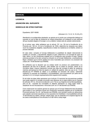 A S E S O R I A

G E N E R A L

D E

G O B I E R N O

CONCEJAL
LICENCIA
ASUNCIÓN DEL SUPLENTE
DOMICILIO EN OTRO PARTIDO

Expediente 2207-160/95
(Artículos 5, 6, 7, 8, 9, 14, 18, 20 y 91)
Atendiendo a la problemática planteada, se aprecia por lo pronto que corresponde distinguir el
supuesto en que la falta de residencia se hubiera presentado con antelación al acto electoral
del que resultará elegido el Concejal, o en su defecto, hubiera sido de carácter sobreviviente.
En el primer caso, debe señalarse que el artículo 191 -inc. 32) de la Constitución de la
Provincia (art. 182 inc. 32 de la Constitución de 1934), determina los recaudos que deben
reunir los ciudadanos elegibles, especificando el deber de residencia en el Distrito, anterior al
proceso electoral.
En este orden, compete al Concejo Deliberante la posibilidad de debatir internamente la
cuestión en consulta, y naturalmente -llegado el caso- determinar si el Concejal de quien se
trata, refine o no las condiciones exigidas por la Constitución para acceder al cargo. Deberá
entonces ponderar si ha sido correcta su inclusión en el Concejo Deliberante, y eventualmente
llegar a declarar que la misma adolece de vicios insanables que conduren a su exclusión del
cuerpo (art. 18 del Decreto-Ley 6769/58).
De verificarse que la situación que se analiza recién se produce con posterioridad a la
aprobación del acto de la elección, cabe señalar que no existe en principio, dentro de la
normativa citada, ninguna disposición puntual que exija del concejal el deber de residencia
mientras permanezca en lista de espera en calidad de suplente, toda vez que el art. 14 del
Decreto-Ley Nº 6769/58 se refiere a la posibilidad de exclusión del cuerpo, solamente
mediando un supuesto de inhabilidad o incompatibilidad, cuya enumeración por parte de los
artículos 6 a 9, no incluyen expresamente dicho aspecto de la cuestión.
En tal orden de ideas debe apreciarse que el artículo 10 menciona las excusaciones posibles
que puede esgrimir el concejal convocado para liberarse de la carga pública que le imponen
los artículos 191 inc. 42) de la Constitución y art. 5°de la Ley Orgánica de las Municipalidades,
pero en tal - supuesto los Concejales no deberán abandonar su cargo hasta recibir la
aceptación de sus excusaciones o renuncias (conf. art. 91 del Decreto-Ley 6769/58).
Como observación de carácter general se aprecia que el Concejo Deliberante tiene facultades
para evaluar si sus miembros reúnen las condiciones necesarias exigidas por la Constitución
Provincial (artículos 18 y 20 - del Decreto-Ley 6769/58), como también cuenta con atribuciones
para adoptar sanciones expulsivas en los supuestos de inhabilidad o incompatibilidad (artículo
14 del Decreto-Ley citado), siempre -desde luego- que se presenten en la especie algunos de
los casos contemplados en los artículos 6 a 9 del mismo cuerpo legal.

Compendio de Dictámenes

PÁGINA 150 DE 670

 