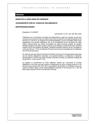 A S E S O R I A

G E N E R A L

D E

G O B I E R N O

CONCEJAL
NEGATIVA A DECLARAR EN SUMARIO
JUZGAMIENTO POR EL CONCEJO DELIBERANTE
RESPONSABILIDADES

Expediente 2113-854/97
(Artículos 85, 72, 241, 242, 249, 254 y 255)
Tratándose de un funcionario municipal que desempeña el cargo de Concejal, es del caso
recordar que la Suprema Corte de Justicia, tiene dicho al declarar la inconstitucionalidad de los
artículos 72 y 85 de la Ley Orgánica de las Municipalidades, que los Concejales deben estar
equiparados a los demás ciudadanos, aún en el cumplimiento de sus funciones de orden
público, desconociendo así ciertas inmunidades de origen funcional surgidas de aquellos
preceptos legales, pues éstas no tienen expreso reconocimiento constitucional como acontece
respecto de los tres poderes del Estado, resultando aplicable respecto de los Concejales la
norma del artículo 11 de la Constitución Provincial que reconoce la igualdad de los habitantes
de la Provincia ante la ley.
En mérito de ello esta Asesoría General de Gobierno opina que el Concejal estaría alcanzado
por las mismas obligaciones impuestas a los agentes públicos a comparecer a citaciones
administrativas a los fines que fuera menester al proceso sumarial, por aplicación análoga del
artículo 59 inc. 1) de la Ley Nº 11757.
La negativa al cumplimiento de dicha obligación debería ser comunicada al Concejo
Deliberante a los fines que éste proceda al juzgamiento de dicha conducta omisiva en los
términos de los artículos 249, 254, 255 y concordantes del Decreto-Ley, 6769/58 en caso que
pudiera configurar alguna de las responsabilidades previstas en los artículos 241 y 242 del
texto citado y artículo 194 de la Constitución Provincial.

Compendio de Dictámenes

PÁGINA 151 DE 670

 