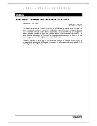A S E S O R I A

G E N E R A L

D E

G O B I E R N O

CONCEJAL
NUEVO MANDATO ESTANDO EN EJERCICIO DE UNO ANTERIOR VIGENTE
Expediente 2113-1168/97
(Artículos 8, 18 y 19)
Esta Asesoría General de Gobierno opina que al incorporarse al Cuerpo aquel Concejal, con
las formalidades previstas en el artículo 18 del Decreto-Ley Nº 6769/58, lo hace para ejercer el
nuevo mandato obtenido en las últimas elecciones y consecuentemente la superposición
deberá allanarse mediante la renuncia al mandato vigente o bien la caducidad automática y de
pleno derecho del mismo, en razón de la obvia incompatibilidad para el ejercicio de dos
mandatos por un mismo Concejal (Doctr. Artículo 8 L.O.M.)
En razón de ello a partir del 19 de diciembre próximo el Cuerpo deberá poner en
funcionamiento la suplencia del Concejal en cuestión en la forma prevista por el artículo 19 de
la Ley Orgánica de las Municipalidades.

Compendio de Dictámenes

PÁGINA 152 DE 670

 