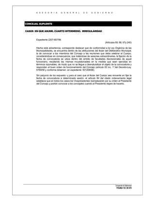 A S E S O R I A

G E N E R A L

D E

G O B I E R N O

CONCEJAL SUPLENTE
CASOS EN QUE ASUME. CUARTO INTERMEDIO. IRREGULARIDAD

Expediente 2207-667/96
(Artículos 69, 88, 67y 240)
Hecha está advertencia, corresponde destacar que de conformidad a la Ley Orgánica de las
Municipalidades, se encuentra dentro de las atribuciones del titular del Deliberativo Municipal,
la de convocar a los miembros del Concejo a las reuniones que deba celebrar el Cuerpo,
considerándose en consecuencia, que tratándose de sesiones extraordinarias, la fijación de la
fecha de convocatoria se ubica dentro del ámbito de facultades discrecionales de aquel
funcionario, resultando las mismas incuestionables en la medida que sean ejercidas en
términos razonables, de modo que no se llegue a desnaturalizar el objeto de la convocatoria y
respondan al buen orden de funcionamiento del Concejo (artículo 83 inc. 1° del Decreto-Ley
6769/58 y conforme dictamen en expediente 601206/98).
Sin perjuicio de los expuesto -y para el caso que el titular del Cuerpo sea renuente en fijar la
fecha de convocatoria a determinada sesión- el articulo 84 del citado ordenamiento legal
establece que en todos los casos los Vicepresidentes reemplazarán por su orden al Presidente
del Concejo y podrán convocar a los concejales cuando el Presidente dejare de hacerlo.

Compendio de Dictámenes

PÁGINA 153 DE 670

 