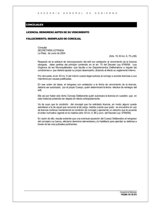 A S E S O R I A

G E N E R A L

D E

G O B I E R N O

CONCEJALES
LICENCIA. REINGRESO ANTES DE SU VENCIMIENTO
FALLECIMIENTO. REEMPLAZO DE CONCEJAL

Consulta
SECRETARÍA LETRADA
La Plata, de Junio de 2004
(Arts. 19, 63 inc. 6, 75 y 88)
Respecto de la solicitud de reincorporación del edil con antelación al vencimiento de la licencia
otorgada, debe partirse del principio contenido en el art. 75 del Decreto Ley 6769/58 -Ley
Orgánica de las Municipalidades- que faculta a los Departamentos Deliberativos a regular las
condiciones a que deberá ajustar su propio desempeño, dictando al efecto su reglamento interno.
Por otra parte, el art. 63 inc. 6 del mismo cuerpo legal autoriza al concejo a acordar licencias a sus
miembros por causas justificadas.
En ese orden de ideas, el reingreso con antelación a la fecha de vencimiento de la licencia,
debería ser autorizado, por el propio Cuerpo, quién determinará la fecha efectiva de reintegro del
edil.
Ello así por haber sido dicho Concejo Deliberante quién autorizara la licencia en cuestión, que en
esta instancia pretende ser dejada sin efecto anticipadamente.
Va de suyo que la condición del concejal que ha solicitado licencia, en modo alguno puede
asimilarse a la de aquel que renuncia al tal cargo, habida cuenta que quién se encuentra en uso
de licencia continúa manteniendo la condición de concejal y ejerciendo un derecho que le acuerda
el orden normativo vigente en la materia (arts. 63 inc. 6, 88 y conc. del Decreto Ley 6769/58).
En razón de ello, resulta evidente que una eventual oposición del Cuerpo Deliberativo al reingreso
del concejal a su banca, afectaría derechos elementares y lo habilitaría para ejercitar su defensa a
través de las vías judiciales pertinentes.

Compendio de Dictámenes

PÁGINA 154 DE 670

 