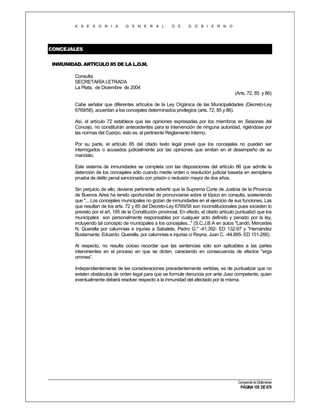 A S E S O R I A

G E N E R A L

D E

G O B I E R N O

CONCEJALES
INMUNIDAD. ARTÍCULO 85 DE LA L.O.M.
Consulta
SECRETARÍA LETRADA
La Plata, de Diciembre de 2004
(Arts. 72, 85 y 86)
Cabe señalar que diferentes artículos de la Ley Orgánica de las Municipalidades (Decreto-Ley
6769/58), acuerdan a los concejales determinados privilegios (arts. 72, 85 y 86).
Así, el artículo 72 establece que las opiniones expresadas por los miembros en Sesiones del
Concejo, no constituirán antecedentes para la intervención de ninguna autoridad, rigiéndose por
las normas del Cuerpo, esto es, el pertinente Reglamento Interno.
Por su parte, el artículo 85 del citado texto legal prevé que los concejales no pueden ser
interrogados o acusados judicialmente por las opiniones que emitan en el desempeño de su
mandato.
Este sistema de inmunidades se completa con las disposiciones del artículo 86 que admite la
detención de los concejales sólo cuando medie orden o resolución judicial basada en semiplena
prueba de delito penal sancionado con prisión o reclusión mayor de dos años.
Sin perjuicio de ello, deviene pertinente advertir que la Suprema Corte de Justicia de la Provincia
de Buenos Aires ha tenido oportunidad de pronunciarse sobre el tópico en consulta, sosteniendo
que "... Los concejales municipales no gozan de inmunidades en el ejercicio de sus funciones. Las
que resultan de los arts. 72 y 85 del Decreto-Ley 6769/58 son inconstitucionales pues exceden lo
previsto por el art. 185 de la Constitución provincial. En efecto, el citado artículo puntualizó que los
municipales son personalmente responsables por cualquier acto definido y penado por la ley,
incluyendo tal concepto de municipales a los concejales..." (S.C.J.B A en autos "Landó, Mercedes
N. Querella por calumnias e injurias a Sabalete, Pedro G." -41.392- ED 132-97 y "Hernández
Bustamante, Eduardo. Querella. por calumnias e injurias c/ Reyna, Juan C. -44.895- ED 151-266).
Al respecto, no resulta ocioso recordar que las sentencias sólo son aplicables a las partes
intervinientes en el proceso en que se dicten, careciendo en consecuencia de efectos "erga
ommes”.
Independientemente de las consideraciones precedentemente vertidas, es de puntualizar que no
existen obstáculos de orden legal para que se formule denuncia por ante Juez competente, quien
eventualmente deberá resolver respecto a la inmunidad del afectado por la misma.

Compendio de Dictámenes

PÁGINA 155 DE 670

 