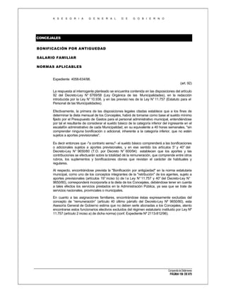 A S E S O R I A

G E N E R A L

D E

G O B I E R N O

CONCEJALES
BONIFICACIÓN POR ANTIGUEDAD
SALARIO FAMILIAR
NORMAS APLICABLES

Expediente 4058-634/98.
(art. 92)
La respuesta al interrogante planteado se encuentra contenida en las disposiciones del artículo
92 del Decreto-Ley N° 6769/58 (Ley Orgánica de las Municipalidades), en la redacción
introducida por la Ley N° 10.936, y en las previsio nes de la Ley N° 11.757 (Estatuto para el
Personal de las Municipalidades).
Efectivamente, la primera de las disposiciones legales citadas establece que a los fines de
determinar la dieta mensual de los Concejales, habrá de tomarse como base el sueldo mínimo
fijado por el Presupuesto de Gastos para el personal administrativo municipal, entendiéndose
por tal el resultante de considerar el sueldo básico de la categoría inferior del ingresante en el
escalafón administrativo de cada Municipalidad, en su equivalente a 40 horas semanales, "sin
comprender ninguna bonificación o adicional, inherente a la categoría inferior, que no estén
sujetos a aportes previsionales".
Es decir entonces que -"a contrario sensu"- el sueldo básico comprenderá a las bonificaciones
o adicionales sujetos a aportes previsionales, y en ese sentido los artículos 5° y 40° del
Decreto-Ley N° 9650/80 (T.O. por Decreto N° 600/94) establecen que los aportes y las
contribuciones se efectuarán sobre la totalidad dé la remuneración, que comprende entre otros
rubros, los suplementos y bonificaciones clones que revistan el carácter de habituales y
regulares.
Al respecto, encontrándose prevista la "Bonificación por antigüedad" en la norma estatutaria
municipal, como uno de los conceptos integrantes de la "retribución" de los agentes, sujeto a
aportes previsionales (artículos 19° inciso b) de l a Ley N° 11.757 y 40° del Decreto-Ley N°
9650/80), corresponderá incorporarla a la dieta de los Concejales, debiéndose tener en cuenta
a tales efectos los servicios prestados en la Administración Pública, ya sea que se trate de
servicios nacionales, provinciales o municipales.
En cuanto a las asignaciones familiares, encontrándose éstas expresamente excluidas del
concepto de “remuneración” (artículo 40 último párrafo del Decreto-Ley Nº 9650/80), esta
Asesoría General de Gobierno estima que no deben serle abonadas a los Concejales, atento
encontrarse estos funcionarios electivos excluidos del régimen estatutario instituido por Ley Nº
11.757 (artículo 2 inciso a) de dicha norma) (conf. Expediente Nº 2113-812/96).

Compendio de Dictámenes

PÁGINA 156 DE 670

 