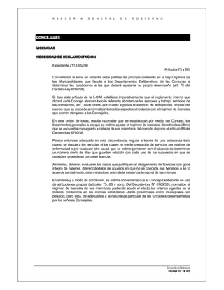 A S E S O R I A

G E N E R A L

D E

G O B I E R N O

CONCEJALES
LICENCIAS
NECESIDAD DE REGLAMENTACIÓN
Expediente 2113-652/96
(Artículos 75 y 88)
Con relación al tema en consulta debe partirse del principio contenido en la Ley Orgánica de
las Municipalidades, que faculta a los Departamentos Deliberativos de las Comunas a
determinar las condiciones a las que deberá ajustarse su propio desempeño (art. 75 del
Decreto-Ley 6769/58).
Si bien este artículo de la L.O.M establece imperativamente que el reglamento interno que
dictará cada Concejo abarcan todo lo referente al orden de las sesiones y trabajo, servicios de
las comisiones, etc., nade obsta -por cuanto significa el ejercicio de atribuciones propias del
cuerpo- que se procede a normalizar todos los aspectos vinculados con el régimen de licencias
que podrán otorgarse a los Concejales.
En este orden de ideas, resulta razonable que se establezcan por medio del Concejo, los
lineamientos generales a los que se estime ajustar el régimen de licencias, derecho éste último
que se encuentra consagrado e cabeza de sus miembros, tal como lo dispone el artículo 88 del
Decreto-Ley 6769/58.
Parece entonces adecuado en esta circunstancia, regular a través de una ordenanza todo
cuanto se vincule a los períodos el los cuales no medie prestación de servicios por motivos de
enfermedad o por cualquier otra causa que se estime ponderar, con el alcance de determinar
un número cierto de días que guarden relación con cada uno de los supuestos en que se
considere procedente conceder licencia.
Asimismo, deberán evaluarse los casos que justifiquen el otorgamiento de licencias con goce
íntegro de haberes, diferenciándolos de aquellos en que no se conceda ese beneficio o se lo
acuerde parcialmente, determinándose además la existencia temporal de las mismas.
En síntesis y a modo de conclusión, se estima conveniente que el Concejo Deliberante en uso
de atribuciones propias (artículos 75, 88 y conc. Del Decreto-Ley Nº 6769/58), normatice el
régimen de licencias de sus miembros, pudiendo acudir al efecto los criterios vigentes en la
materia, contenidos en las normas estatutarias –tanto provinciales como municipales- sin
perjuicio, claro está, de adecuarlos a la naturaleza particular de las funciones desempeñadas
por los señores Concejales.

Compendio de Dictámenes

PÁGINA 157 DE 670

 