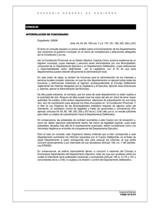 A S E S O R I A

G E N E R A L

D E

G O B I E R N O

CONCEJO
INTERPELACIÓN DE FUNCIONARIO
Expediente 039/98
(Arts. 54, 65, 66, 108 incs. 7 y 9, 178, 181, 196, 200, 206 y 247)
El tema en consulta requiere un previo análisis sobre el funcionamiento de los Departamentos
que componen el gobierno municipal, en el marco de competencias y atribuciones delegadas
por la Constitución y la Ley.
Así, la Constitución Provincial, en su Sesión Séptima -Capítulo Único- prevé la existencia de un
régimen municipal, cuyos intereses y servicios serán administrados por una Municipalidad,
compuesta de un Departamento Ejecutivo y un Departamento Deliberativo, cuyas atribuciones
y responsabilidades serán deslindadas por la Legislatura, con el fin de que esos
departamentos puedan atender eficazmente la administración local.
En este orden de ideas, la división de funciones para la administración de los intereses y
servicios locales consiste, entonces, en que los dos departamentos no ejerzan juntos todas las
funciones y atribuciones inherentes al régimen correspondiéndole al Concejo Deliberante
reglamentar las materias delegadas por la Legislatura y al Ejecutivo, ejecutar esas ordenanzas
y, además, ejercer la Administración del Municipio.
De ello puede extraerse, en principio, que los actos de cada departamento no están sujetos a
la autoridad del otro. Ninguno de ellos puede rever los actos del otro en virtud de tener mayor
autoridad. No existen, entre ambos departamentos, relaciones de subordinación de uno hacia
otro, sino de coordinación para alcanzar los fines enunciados en la Constitución Provincial. Y
si bien la Ley Orgánica de las Municipalidades establece respecto de algunos actos del
intendente, un verdadero control de legalidad y hasta de oportunidad y conveniencia (Por
ejemplo: artículos 54, 65, 66, 196, 200, 206 y 247 de la L.O.M.) ello, por sí, no resulta suficiente
para inferir un estado de subordinación hacia el Departamento Deliberativo.
En consecuencia, las potestades de contralor acordadas a este Cuerpo son de excepción y,
como tal, deben ejercerse estrictamente dentro del marco de legalidad explícito, pues esas
potestades, llevadas más allá de lo expresamente autorizado, deben considerarse como una
intromisión ilegítima en el ámbito de competencia del Departamento Ejecutivo.
Para el caso en consulta, este Organismo Asesor entiende que si bien corresponde a este
Departamento suministrar los informes requeridos por el Cuerpo Deliberante, es al titular de
aquél Departamento a quien corresponde citar para evacuar los informes, el que podrá
concurrir personalmente o por intermedio de sus secretarios (Artículo 108, inc. 7 del DecretoLey 6769/58).
En consecuencia, se estima improcedente llamar- a concurrir a sesiones del Concejo a
funcionarios dependientes del Departamento Ejecutivo, toda vez que son auxiliares sobre los
cuales el Intendente tiene potestades exclusivas y excluyentes (artículo 108 in. 9,178 y 181 y
concordantes de la L.O.M), no sujetas a la revisión o control del Departamento Deliberativo.

Compendio de Dictámenes

PÁGINA 158 DE 670

 