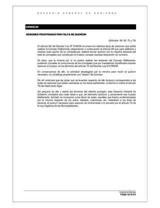 A S E S O R I A

G E N E R A L

D E

G O B I E R N O

CONCEJO
SESIONES FRUSTRADAS POR FALTA DE QUORUM
(Artículos 68, 69, 70 y 79)
El articulo 68 del Decreto Ley Nº 6769/58 enumera los distintos tipos de sesiones que podrá
realizar el Concejo Deliberante, disponiendo a continuación el artículo 69 que para deliberar y
resolver todo asunto de su competencia, deberá formar quórum con la mayoría absoluta del
total de concejales que constituyen el Cuerpo, excepto expresa disposición en contrario.
Es decir, que la minoría por sí no podría realizar las sesiones del Concejo Deliberante,
pudiendo compeler la concurrencia de los concejales que por inasistencia injustificada impidan
sesionar al Cuerpo, en los términos del artículo 70 del Decreto Ley N° 6769/58.
En consecuencia de ello, la actividad desplegada por la minoría para reunir el quórum
necesario, no constituye propiamente una "sesión" del Concejo.
De ahí entonces que las actas que se levanten respecto de ello tampoco corresponden a las
actas de sesiones que deben asentarse en los libros pertinentes, conforme lo indica el artículo
79 del citado texto legal.
Sin perjuicio de ello y atento los términos del referido precepto, esta Asesoría General de
Gobierno considera que nada obsta a que, de estimarlo oportuno y conveniente ese Cuerpo
Deliberante, también se incorporen a los libros de actas, aquellas que fueron confeccionadas
por la minoría respecto de los actos, debates, votaciones, etc. realizados a los fines de
alcanzar el quórum necesario para sesionar de conformidad a lo previsto por el artículo 70 de
la Ley Orgánica de las Municipalidades.

Compendio de Dictámenes

PÁGINA 159 DE 670

 