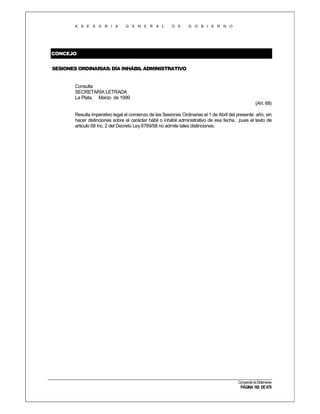 A S E S O R I A

G E N E R A L

D E

G O B I E R N O

CONCEJO
SESIONES ORDINARIAS: DÍA INHÁBIL ADMINISTRATIVO

Consulta
SECRETARÍA LETRADA
La Plata, Marzo de 1999
(Art. 68)
Resulta imperativo legal el comienzo de las Sesiones Ordinarias el 1 de Abril del presente año, sin
hacer distinciones sobre el carácter hábil o inhábil administrativo de esa fecha, pues el texto de
articulo 68 inc. 2 del Decreto Ley 6769/58 no admite tales distinciones.

Compendio de Dictámenes

PÁGINA 160 DE 670

 