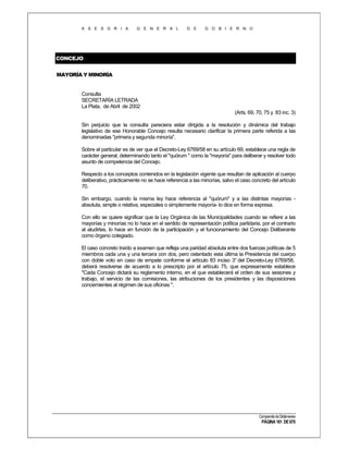 A S E S O R I A

G E N E R A L

D E

G O B I E R N O

CONCEJO
MAYORÍA Y MINORÍA

Consulta
SECRETARÍA LETRADA
La Plata, de Abril de 2002
(Arts. 69, 70, 75 y 83 inc. 3)
Sin perjuicio que la consulta pareciera estar dirigida a la resolución y dinámica del trabajo
legislativo de ese Honorable Concejo resulta necesario clarificar la primera parte referida a las
denominadas "primera y segunda minoría".
Sobre el particular es de ver que el Decreto-Ley 6769/58 en su artículo 69, establece una regla de
carácter general, determinando tanto el "quórum " como la "mayoría" para deliberar y resolver todo
asunto de competencia del Concejo.
Respecto a los conceptos contenidos en la legislación vigente que resultan de aplicación al cuerpo
deliberativo, prácticamente no se hace referencia a las minorías, salvo el caso concreto del artículo
70.
Sin embargo, cuando la misma ley hace referencia al "quórum" y a las distintas mayorías absoluta, simple o relativa, especiales o simplemente mayoría- lo dice en forma expresa.
Con ello se quiere significar que la Ley Orgánica de las Municipalidades cuando se refiere a las
mayorías y minorías no lo hace en el sentido de representación política partidaria, por el contrario
al aludirlas, lo hace en función de la participación y el funcionamiento del Concejo Deliberante
como órgano colegiado.
El caso concreto traído a examen que refleja una paridad absoluta entre dos fuerzas políticas de 5
miembros cada una y una tercera con dos, pero ostentado esta última la Presidencia del cuerpo
con doble voto en caso de empate conforme el artículo 83 inciso 3° del Decreto-Ley 6769/58,
deberá resolverse de acuerdo a lo prescripto por el artículo 75, que expresamente establece
"Cada Concejo dictará su reglamento interno, en el que establecerá el orden de sus sesiones y
trabajo, el servicio de las comisiones, las atribuciones de los presidentes y las disposiciones
concernientes al régimen de sus oficinas ".

Compendio de Dictámenes

PÁGINA 161 DE 670

 