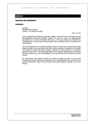 A S E S O R I A

G E N E R A L

D E

G O B I E R N O

CONCEJO
RENUNCIA DEL PRESIDENTE
SUCESIÓN
Consulta
SECRETARÍA LETRADA
La Plata, de Diciembre de 2002
(Arts. 77 y 84)
Como lo adelantara esa Dirección de Asuntos Legales, el artículo 84 de la Ley Orgánica de las
Municipalidades (Decreto-Ley 6769/58) dispone: "En todos los casos, los vicepresidentes
reemplazarán por su orden al Presidente del Concejo... En caso de vacante en la Presidencia o
Vicepresidencia, no será necesaria nueva elección, salvo que faltaren todos los miembros de la
mesa directiva."
Una recta inteligencia de la normativa transcripta nos lleva a concluir que de ninguna manera ésta
obliga a proceder a una nueva elección del cargo vacante, quedando la resolución de la cuestión
en el ámbito de decisión del propio Concejo, y pudiendo la misma preverse en el respectivo
reglamento interno (Art. 77 del cuerpo legal citado); con la salvedad establecida para el supuesto
de vacancia total en cuyo caso sí está obligado a una nueva elección de los miembros de la mesa
directiva.
En consecuencia, esta Asesoría General de Gobierno entiende que ante la renuncia del
Presidente del Concejo corresponde el reemplazo por el Vicepresidente primero, quién asume las
funciones inherentes al cargo, sin que el Cuerpo se encuentre obligado a proceder a una nueva
elección.

Compendio de Dictámenes

PÁGINA 162 DE 670

 