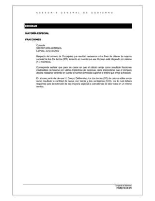 A S E S O R I A

G E N E R A L

D E

G O B I E R N O

CONCEJO
MAYORÍA ESPECIAL
FRACCIONES
Consulta
SECRETARÍA LETRADA
La Plata, Junio de 2002
Respecto del número de Concejales que resultan necesarios a los fines de obtener la mayoría
especial de los dos tercios (2/3), teniendo en cuenta que ese Consejo está integrado por catorce
(14) miembros.
Corresponde señalar que para los casos en que el cálculo arroja como resultado fracciones
inadmisibles de tenerse por válidas tratándose de personas, debe interpretarse que el cómputo
deberá realizarse teniendo en cuenta el número inmediato superior al entero que arroje la fracción.
En el caso particular de ese H. Cuerpo Deliberativo, los dos tercios (2/3) de catorce ediles arroja
como resultado la cantidad de nueve con treinta y tres centésimos (9,33), por lo cual deberá
requerirse para la obtención de esa mayoría especial la coincidencia de diez votos en un mismo
sentido.

Compendio de Dictámenes

PÁGINA 163 DE 670

 