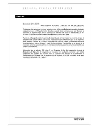 A S E S O R I A

G E N E R A L

D E

G O B I E R N O

CONCEJO

Expediente 2113-633/96
(Artículos 54, 65, 66, 108 inc. 7, 188, 190, 196, 200, 206, 240 y 247)
Tratándose del pedido de informes requeridos por el Concejo Deliberante aquellos devienen
obligatorios para el Departamento Ejecutivo cuando sean consecuencia del llamado a
sesiones de aquel Cuerpo, en los términos del artículo 108° inciso 7 del Decreto-Ley N°
6769/58 y cuyo incumplimiento se encuentra tipificado como "falta grave".
Fuera de dicha oportunidad en que resulta imperativa la concurrencia a las sesiones en que el
Departamento Ejecutivo fuere convocado, proporcionando la información que se le requiriere,
esta Asesoría General de Gobierno considera que cualquier pedido de informes carece de
imperatividad en cuanto al modo y plazo de cumplimiento, y se inscribe en el ámbito de la
necesaria armonía que debe primar en el funcionamiento del gobierno comunal compartido por
ambos Departamento.
Interpretar que el artículo 108 inciso 7 Ley Orgánica de las Municipalidades impone al
Departamento Ejecutivo la obligación de responder en cualquier momento y en plazos
perentorios los pedidos de informes, lleva a cimentar una relación de subordinación o
dependencia incompatible con la organización del régimen municipal concebida en el texto
constitucional (artículo 190 y sgtes.).

Compendio de Dictámenes

PÁGINA 164 DE 670

 