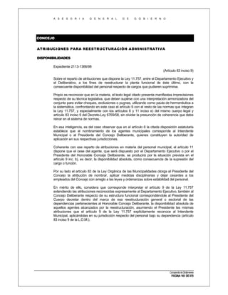 A S E S O R I A

G E N E R A L

D E

G O B I E R N O

CONCEJO
ATRIBUCIONES PARA REESTRUCTURACIÓN ADMINISTRATIVA
DISPONIBILIDADES
Expediente 2113-1366/98
(Artículo 83 inciso 9)
Sobre el reparto de atribuciones que dispone la Ley 11.757, entre el Departamento Ejecutivo y
el Deliberativo, a los fines de reestructurar la planta funcional de éste último, con la
consecuente disponibilidad del personal respecto de cargos que pudieren suprimirse.
Propio es reconocer que en la materia, el texto legal citado presenta manifiestas imprecisiones
respecto de su técnica legislativa, que deben suplirse con una interpretación armonizadora del
conjunto para evitar choques, exclusiones o pugnas, utilizando como pauta de hermenéutica a
la sistemática, confrontando en este caso el artículo 9 con el resto de las normas que integran
la Ley 11.757, y especialmente con los artículos 6 y 11 inciso e) del mismo cuerpo legal y
artículo 83 inciso 9 del Decreto-Ley 6769/58, sin olvidar la presunción de coherencia que debe
reinar en el sistema de normas.
En esa inteligencia, es del caso observar que en el artículo 6 la citada disposición estatutaria
establece que el nombramiento de los agentes municipales corresponde al Intendente
Municipal o al Presidente del Concejo Deliberante, quienes constituyen la autoridad de
aplicación en sus respectivas jurisdicciones.
Coherente con ese reparto de atribuciones en materia del personal municipal, el artículo 11
dispone que el cese del agente, que será dispuesto por el Departamento Ejecutivo o por el
Presidente del Honorable Concejo Deliberante, se producirá por la situación prevista en el
artículo 9 inc. b), es decir, la disponibilidad absoluta, como consecuencia de la supresión del
cargo o función.
Por su lado el artículo 83 de la Ley Orgánica de las Municipalidades otorga al Presidente del
Concejo la atribución de nombrar, aplicar medidas disciplinarias y dejar cesantes a los
empleados del Concejo con arreglo a las leyes y ordenanzas sobre estabilidad del personal.
En mérito de ello, considera que corresponde interpretar el artículo 9 de la Ley 11.757
extendiendo las atribuciones reconocidas expresamente al Departamento Ejecutivo, también al
Concejo Deliberante respecto de su estructura funcional correspondiéndole al Presidente del
Cuerpo decretar dentro del marco de esa reestructuración general o sectorial de las
dependencias pertenecientes al Honorable Concejo Deliberante, la disponibilidad absoluta de
aquellos agentes alcanzados por la reestructuración, asumiendo el Presidente las mismas
atribuciones que el artículo 9 de la Ley 11.757 explícitamente reconoce al Intendente
Municipal, aplicándolas en su jurisdicción respecto del personal bajo su dependencia (artículo
83 inciso 9 de la L.O.M.).

Compendio de Dictámenes

PÁGINA 165 DE 670

 