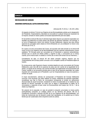 A S E S O R I A

G E N E R A L

D E

G O B I E R N O

CONCEJO
REVOCACIÓN DE CARGOS
SESIONES ESPECIALES. AUTO-CONVOCATORIA

(Artículos 68, 74, 83 inc. 1, 84, 261 y 262).
Al respecto el artículo 74 de la Ley Orgánica de las Municipalidades señala que la designación
de Presidente, Vicepresidente y Secretario es revocable en cualquier tiempo por resolución de
la mayoría, tomada en sesión pública convocada especialmente para ese objeto.
En tal sentido el artículo 68 inciso 4) del texto legal citado dispone que sesiones especiales son
aquellas que determina el Cuerpo dentro del período de sesiones ordinarias y de prórroga. A
su turno el Reglamento Interno del referido Concejo Deliberante, dispone que para dichas
sesiones los concejales serán citados en forma fehaciente con una antelación no menor a las
48 horas (art. 9° inc. f).
En cuanto a la auto convocatoria del Cuerpo, tal supuesto solo está previsto en el artículo 68
inciso 5) de la Ley Orgánica de las Municipalidades para las sesiones extraordinarias cuando
establece: "El Concejo podrá ser convocado por el Intendente a sesiones extraordinarias,
siempre que un asunto de interés público y urgente lo exija, o convocarse por sí mismo
cuando, por la misma razón, lo solicite un mínimo de un tercio del número de sus miembros...".
Completando tal idea, el artículo 84 del citado precepto orgánico dispone que los
Vicepresidentes del Concejo podrán convocar a los concejales cuando el Presidente dejare de
hacerlo.
En consecuencia, este Organismo Asesor considera ilegítima la auto convocatoria del Concejo
Deliberante, pues más allá de la ausencia de actas que den cuenta de la regularidad de la
sesión y el ajuste de las mismas a las normas formales que reglamentan el funcionamiento del
Cuerpo, aquella no se encuentra prevista para el caso de las sesiones especiales, las cuales
requieren ser convocadas por el Presidente o por los Vicepresidentes en caso de ausencia u
omisión de aquél.
A mayor abundamiento, además de corresponder al Presidente del Concejo Deliberante
convocar a las reuniones que deba celebrar el Cuerpo, tratándose de sesiones especiales,
considérase que fijar la fecha de convocatoria corresponde al ámbito de atribuciones
discrecionales de aquel funcionario, resultando la misma incuestionable en la medida fue sea
ejercida en término razonable, de modo que no llegue a desnaturalizar el objeto de la
convocatoria y responda al buen orden de funcionamiento del Cuerpo (art. 83 inc. 1 de la
citada Ley Orgánica).
Sin perjuicio de la expuesta, en caso de persistir la situación ¡enunciada, la misma podría
eventualmente comportar un conflicto interno en los términos del artículo 196 de la
Constitución Provincial y artículos 261!262 de la Ley Orgánica de las Municipalidades, con
todas las implicancias que tal situación puede traer aparejadas, en la pedida que el mismo
tendrá que ser sustanciado ante la Suprema Corte de Justicia.

Compendio de Dictámenes

PÁGINA 166 DE 670

 