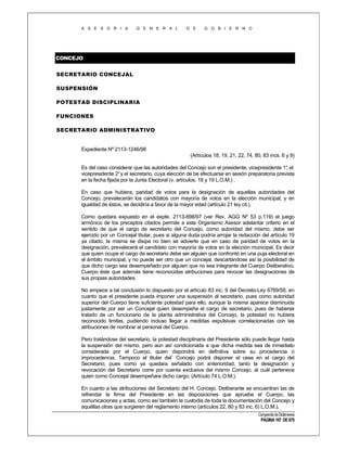 A S E S O R I A

G E N E R A L

D E

G O B I E R N O

CONCEJO
SECRETARIO CONCEJAL
SUSPENSIÓN
POTESTAD DISCIPLINARIA
FUNCIONES
SECRETARIO ADMINISTRATIVO

Expediente Nº 2113-1246/98
(Artículos 18, 19, 21, 22, 74, 80, 83 incs. 6 y 9)
Es del caso considerar que las autoridades del Concejo son el presidente, vicepresidente 1° el
,
vicepresidente 2° y el secretario, cuya elección de be efectuarse en sesión preparatoria prevista
en la fecha fijada por la Junta Electoral (v. artículos. 18 y 19 L.O.M.) .
En caso que hubiera, paridad de votos para la designación de aquellas autoridades del
Concejo, prevalecerán los candidatos con mayoría de votos en la elección municipal; y en
igualdad de éstos, se decidiría a favor de la mayor edad (artículo 21 ley cit.).
Como quedara expuesto en el expte. 2113-898/97 (ver Rev. AGG Nº 53 p.119) el juego
armónico de los preceptos citados permite a este Organismo Asesor adelantar criterio en el
sentido de que el cargo de secretario del Concejo, como autoridad del mismo, debe ser
ejercido por un Concejal titular, pues si alguna duda podría arrojar la redacción del artículo 19
ya citado, la misma se disipa no bien se advierte que en caso de paridad de votos en la
designación, prevalecerá el candidato con mayoría de votos en la elección municipal. Es decir
que quien ocupe el cargo de secretario debe ser alguien que confrontó en una puja electoral en
el ámbito municipal, y no puede ser otro que un concejal, descartándose así la posibilidad de
que dicho cargo sea desempeñado por alguien que no sea integrante del Cuerpo Deliberativo.
Cuerpo éste que además tiene reconocidas atribuciones para revocar las designaciones de
sus propias autoridades.
No empece a tal conclusión lo dispuesto por el artículo 83 inc. 9 del Decreto-Ley 6769/58, en
cuanto que el presidente pueda imponer una suspensión al secretario, pues como autoridad
superior del Cuerpo tiene suficiente potestad para ello, aunque la misma aparece disminuida
justamente por ser un Concejal quien desempeña el cargo de secretario, pues de haberse
tratado de un funcionario de la planta administrativa del Concejo, la potestad no hubiera
reconocido limites, pudiendo incluso llegar a medidas expulsivas correlacionadas con las
atribuciones de nombrar al personal del Cuerpo.
Pero tratándose del secretario, la potestad disciplinaria del Presidente sólo puede llegar hasta
la suspensión del mismo, pero aún así condicionada a que dicha medida sea de inmediato
considerada por el Cuerpo, quien dispondrá en definitiva sobre su procedencia o
improcedencia. Tampoco el titular del` Concejo podrá disponer el cese en el cargo del
Secretario, pues como ya quedara señalado con anterioridad, tanto la designación y
revocación del Secretario corre por cuenta exclusiva del mismo Concejo, al cuál pertenece
quien como Concejal desempeñara dicho cargo. (Artículo 74 L.O.M.).
En cuanto a las atribuciones del Secretario del H. Concejo. Deliberante se encuentran las de
refrendar la firma del Presidente en las disposiciones que apruebe el Cuerpo, las
comunicaciones y actas, como así también la custodia de toda la documentación del Concejo y
aquéllas otras que surgieren del reglamento interno (artículos 22, 80 y 83 inc. 6) L.O.M.).
Compendio de Dictámenes

PÁGINA 167 DE 670

 