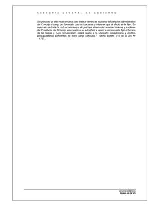 A S E S O R I A

G E N E R A L

D E

G O B I E R N O

Sin perjuicio de ello nada empece para instituir dentro de la planta del personal administrativo
del Concejo el cargo de Secretario con las funciones y misiones que al efecto se le fijen. En
este caso se trata de un funcionario que al igual que el resto de los colaboradores y auxiliares
del Presidente del Concejo, esta sujeto a su autoridad, a quien le corresponde fijar el horario
de las tareas y cuya remuneración estará sujeta a la ubicación escalafonaria y créditos
presupuestarios pertinentes de dicho cargo (artículos 1 -último párrafo- y 6 de la Ley Nº
11.757).

Compendio de Dictámenes

PÁGINA 168 DE 670

 