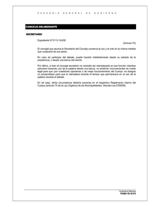A S E S O R I A

G E N E R A L

D E

G O B I E R N O

CONCEJO DELIBERANTE
SECRETARIO
Expediente N°2113-124/00
(Artículo 75)
El concejal que asuma la Secretaría del Concejo conserva la voz y el voto en la misma medida
que cualquiera de sus pares.
En caso de participar del debate, puede hacerlo indistintamente desde su estrado de la
presidencia, o desde una banca del recinto.
Por último, si bien el concejal secretario no necesita ser reemplazado en esa función mientras
estuviere haciendo uso de la palabra desde una banca, no existirían inconvenientes de índole
legal para que -por cuestiones operativas o de mejor funcionamiento del Cuerpo- se designe
un prosecretario para que lo reemplace durante el tiempo que permanezca en el uso de la
palabra durante el debate.
En tal caso, dicha circunstancia debería preverse en el respectivo Reglamento interno del
Cuerpo (artículo 75 de la Ley Orgánica de las Municipalidades, Decreto-Ley 6769/58).

Compendio de Dictámenes

PÁGINA 169 DE 670

 