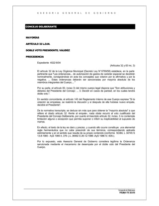 A S E S O R I A

G E N E R A L

D E

G O B I E R N O

CONCEJO DELIBERANTE

MAYORÍAS
ARTÍCULO 32 L.O.M.
DOBLE VOTO PRESIDENTE. VALIDEZ
PROCEDENCIA
Expediente 4022-6/04
(Artículos 32 y 83 inc. 3)
El artículo 32 de la Ley Orgánica Municipal (Decreto Ley N° 6769/58) establece, en la parte
pertinente que "Las ordenanzas... de autorización de gastos de carácter especial se decidirán
nominalmente, consignándose en acta los concejales que votaron por la afirmativa y por la
negativa. ... Estas ordenanzas deberán ser sancionadas por mayoría absoluta de los
miembros integrantes del Cuerpo.... "
Por su parte, el artículo 83, inciso 3) del mismo cuerpo legal dispone que "Son atribuciones y
deberes del Presidente del Concejo: ... 3. Decidir en casos de paridad, en los cuales tendrá
doble voto.".
En sentido concordante, el artículo 145 del Reglamento Interno de ese Cuerpo expresa "Si la
votación se empatase, se reabrirá la discusión y si después de ella hubiese nuevo empate,
decidirá el Presidente".
De la normativa transcripta, se deduce sin más que para obtener la "mayoría absoluta" a que
refiere el citado articulo 32 -frente al empate-, nada obsta recurrir al voto cualificado del
Presidente del Concejo Deliberante, por cuanto el trascripto artículo 32, inciso. 3 no contempla
limitación alguna o excepción que permita suponer o inferir su inaplicabilidad al supuesto de
marras.
En efecto, el texto de la ley es claro y preciso, y cuando ello ocurre constituye una elemental
regla hermenéutica que no cabe prescindir de sus términos, correspondiendo aplicarla
estrictamente y en el sentido que resulta de su propio contenido (conforme SCBA, L 34745 S
13-8-1985 - AyS 1985 II, 376- y L 36992 S 26-12-1986 -AyS 1986 IV, 605-).
Por lo expuesto, esta Asesoría General de Gobierno considera legítima la Ordenanza
sancionada mediante el mecanismo de desempate por el doble voto del Presidente del
Cuerpo.

Compendio de Dictámenes

PÁGINA 170 DE 670

 