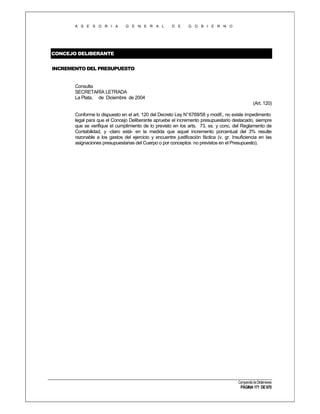 A S E S O R I A

G E N E R A L

D E

G O B I E R N O

CONCEJO DELIBERANTE
INCREMENTO DEL PRESUPUESTO

Consulta
SECRETARÍA LETRADA
La Plata, de Diciembre de 2004
(Art. 120)
Conforme lo dispuesto en el art. 120 del Decreto Ley N° 6769/58 y modif., no existe impedimento
legal para que el Concejo Deliberante apruebe el incremento presupuestario destacado, siempre
que se verifique el cumplimiento de lo previsto en los arts. 73, ss. y conc. del Reglamento de
Contabilidad, y -claro está- en la medida que aquel incremento porcentual del 3% resulte
razonable a los gastos del ejercicio y encuentre justificación fáctica (v. gr. Insuficiencia en las
asignaciones presupuestarias del Cuerpo o por conceptos no previstos en el Presupuesto).

Compendio de Dictámenes

PÁGINA 171 DE 670

 