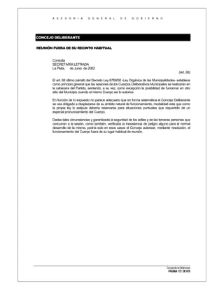 A S E S O R I A

G E N E R A L

D E

G O B I E R N O

CONCEJO DELIBERANTE
REUNIÓN FUERA DE SU RECINTO HABITUAL

Consulta
SECRETARÍA LETRADA
La Plata, de Junio de 2002
(Art. 68)
El art. 68 último párrafo del Decreto Ley 6769/58 -Ley Orgánica de las Municipalidades- establece
como principio general que las sesiones de los Cuerpos Deliberativos Municipales se realizarán en
la cabecera del Partido, sentando, a su vez, como excepción la posibilidad de funcionar en otro
sitio del Municipio cuando el mismo Cuerpo así lo autorice.
En función de lo expuesto no parece adecuado que en forma sistemática el Concejo Deliberante
se vea obligado a desplazarse de su ámbito natural de funcionamiento, modalidad esta que como
la propia ley lo estipula debería reservarse para situaciones puntuales que requerirán de un
especial pronunciamiento del Cuerpo.
Dadas tales circunstancias y garantizada la seguridad de los ediles y de las terceras personas que
concurran a la sesión, como también, verificada la inexistencia de peligro alguno para el normal
desarrollo de la misma, podría solo en esos casos el Concejo autorizar, mediante resolución, el
funcionamiento del Cuerpo fuera de su lugar habitual de reunión.

Compendio de Dictámenes

PÁGINA 172 DE 670

 