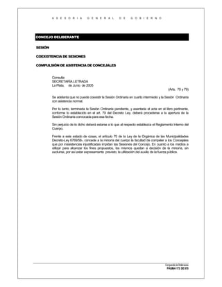 A S E S O R I A

G E N E R A L

D E

G O B I E R N O

CONCEJO DELIBERANTE
SESIÓN
COEXISTENCIA DE SESIONES
COMPULSIÓN DE ASISTENCIA DE CONCEJALES

Consulta
SECRETARÍA LETRADA
La Plata, de Junio de 2005
(Arts. 70 y 79)
Se adelanta que no puede coexistir la Sesión Ordinaria en cuarto intermedio y la Sesión Ordinaria
con asistencia normal.
Por lo tanto, terminada la Sesión Ordinaria pendiente, y asentada el acta en el libro pertinente,
conforme lo establecido en el art. 79 del Decreto Ley, deberá procederse a la apertura de la
Sesión Ordinaria convocada para esa fecha.
Sin perjuicio de lo dicho deberá estarse a lo que al respecto establezca el Reglamento Interno del
Cuerpo.
Frente a este estado de cosas, el artículo 70 de la Ley de la Orgánica de las Municipalidades
Decreto-Ley 6769/58-, concede a la minoría del cuerpo la facultad de compeler a los Concejales
que por inasistencias injustificadas impidan las Sesiones del Concejo. En cuanto a los medios a
utilizar para alcanzar los fines propuestos, los mismos quedan a decisión de la minoría, sin
excluirse, por así estar expresamente previsto, la utilización del auxilio de la fuerza pública.

Compendio de Dictámenes

PÁGINA 173 DE 670

 
