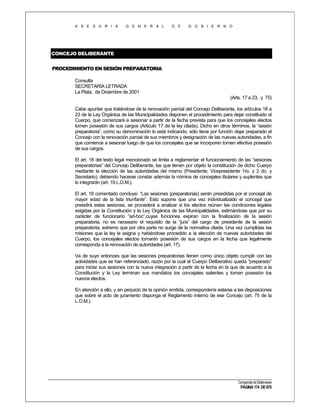 A S E S O R I A

G E N E R A L

D E

G O B I E R N O

CONCEJO DELIBERANTE
PROCEDIMIENTO EN SESIÓN PREPARATORIA
Consulta
SECRETARÍA LETRADA
La Plata, de Diciembre de 2001
(Arts. 17 a 23, y 75)
Cabe apuntar que tratándose de la renovación parcial del Concejo Deliberante, los artículos 18 a
23 de la Ley Orgánica de las Municipalidades disponen el procedimiento para dejar constituido el
Cuerpo, que comenzará a sesionar a partir de la fecha prevista para que los concejales electos
tomen posesión de sus cargos (Articulo 17 de la ley citada). Dicho en otros términos, la “sesión
preparatoria”, como su denominación lo está indicando, sólo tiene por función dejar preparado el
Concejo con la renovación parcial de sus miembros y designación de las nuevas autoridades, a fin
que comience a sesionar luego de que los concejales que se incorporen tomen efectiva posesión
de sus cargos.
El art. 18 del texto legal mencionado se limita a reglamentar el funcionamiento de las “sesiones
preparatorias” del Concejo Deliberante, las que tienen por objeto la constitución de dicho Cuerpo
mediante la elección de las autoridades del mismo (Presidente, Vicepresidente 1ro. y 2 do. y
Secretario), debiendo hacerse constar además la nómina de concejales titulares y suplentes que
lo integrarán (art. 19 L.O.M.).
El art. 18 comentado concluye: “Las sesiones (preparatorias) serán presididas por el concejal de
mayor edad de la lista triunfante”. Esto supone que una vez individualizado el concejal que
presidirá estas sesiones, se procederá a analizar si los electos reúnen las condiciones legales
exigidas por la Constitución y la Ley Orgánica de las Municipalidades, estimándose que por su
carácter de funcionario “ad-hoc”,cuyas funciones expiran con la finalización de la sesión
preparatoria, no es necesario el requisito de la “jura” del cargo de presidente de la sesión
preparatoria, extremo que por otra parte no surge de la normativa citada. Una vez cumplidas las
misiones que la ley le asigna y habiéndose procedido a la elección de nuevas autoridades del
Cuerpo, los concejales electos tomarán posesión de sus cargos en la fecha que legalmente
corresponda a la renovación de autoridades (art. 17).
Va de suyo entonces que las sesiones preparatorias tienen como único objeto cumplir con las
actividades que se han referenciado, razón por la cual el Cuerpo Deliberativo queda “preparado”
para iniciar sus sesiones con la nueva integración a partir de la fecha en la que de acuerdo a la
Constitución y la Ley terminan sus mandatos los concejales salientes y toman posesión los
nuevos electos.
En atención a ello, y sin perjuicio de la opinión emitida, correspondería estarse a las disposiciones
que sobre el acto de juramento disponga el Reglamento Interno de ese Concejo (art. 75 de la
L.O.M.).

Compendio de Dictámenes

PÁGINA 174 DE 670

 