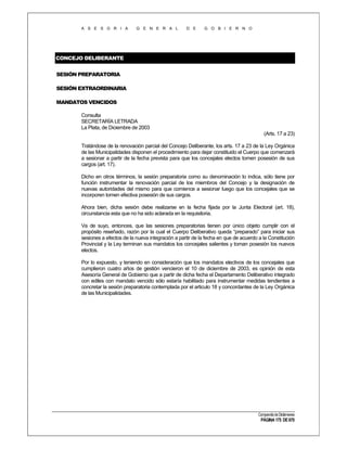 A S E S O R I A

G E N E R A L

D E

G O B I E R N O

CONCEJO DELIBERANTE
SESIÓN PREPARATORIA
SESIÓN EXTRAORDINARIA
MANDATOS VENCIDOS
Consulta
SECRETARÍA LETRADA
La Plata, de Diciembre de 2003
(Arts. 17 a 23)
Tratándose de la renovación parcial del Concejo Deliberante, los arts. 17 a 23 de la Ley Orgánica
de las Municipalidades disponen el procedimiento para dejar constituido el Cuerpo que comenzará
a sesionar a partir de la fecha prevista para que los concejales electos tomen posesión de sus
cargos (art. 17).
Dicho en otros términos, la sesión preparatoria como su denominación lo indica, sólo tiene por
función instrumentar la renovación parcial de los miembros del Concejo y la designación de
nuevas autoridades del mismo para que comience a sesionar luego que los concejales que se
incorporen tomen efectiva posesión de sus cargos.
Ahora bien, dicha sesión debe realizarse en la fecha fijada por la Junta Electoral (art. 18),
circunstancia esta que no ha sido aclarada en la requisitoria.
Va de suyo, entonces, que las sesiones preparatorias tienen por único objeto cumplir con el
propósito reseñado, razón por la cual el Cuerpo Deliberativo queda “preparado” para iniciar sus
sesiones a efectos de la nueva integración a partir de la fecha en que de acuerdo a la Constitución
Provincial y la Ley terminan sus mandatos los concejales salientes y toman posesión los nuevos
electos.
Por lo expuesto, y teniendo en consideración que los mandatos electivos de los concejales que
cumplieron cuatro años de gestión vencieron el 10 de diciembre de 2003, es opinión de esta
Asesoría General de Gobierno que a partir de dicha fecha el Departamento Deliberativo integrado
con ediles con mandato vencido sólo estaría habilitado para instrumentar medidas tendientes a
concretar la sesión preparatoria contemplada por el articulo 18 y concordantes de la Ley Orgánica
de las Municipalidades.

Compendio de Dictámenes

PÁGINA 175 DE 670

 