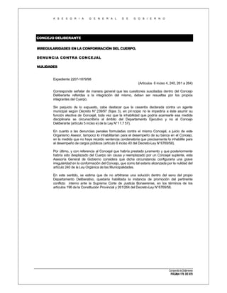 A S E S O R I A

G E N E R A L

D E

G O B I E R N O

CONCEJO DELIBERANTE
IRREGULARIDADES EN LA CONFORMACIÓN DEL CUERPO.
DENUNCIA CONTRA CONCEJAL
NULIDADES

Expediente 2207-1879/98
(Artículos 6 inciso 4, 240, 261 a 264)
Corresponde señalar de manera general que las cuestiones suscitadas dentro del Concejo
Deliberante referidas a la integración del mismo, deben ser resueltas por los propios
integrantes del Cuerpo.
Sin perjuicio de lo expuesto, cabe destacar que la cesantía declarada contra un agente
municipal según Decreto N° 239/97 (fojas 3), en pri ncipio no le impediría a éste asumir su
función electiva de Concejal, toda vez que la inhabilidad que podría acarrearle esa medida
disciplinaria se circunscribiría al ámbito del Departamento Ejecutivo y no al Concejo
Deliberante (artículo 5 inciso e) de la Ley N°11.7 57).
En cuanto a las denuncias penales formuladas contra el mismo Concejal, a juicio de este
Organismo Asesor, tampoco lo inhabilitarían para el desempeño de su banca en el Concejo,
en la medida que no haya recaído sentencia condenatoria que precisamente lo inhabilite para
el desempeño de cargos públicos (artículo 6 inciso 40 del Decreto-Ley N°6769/58).
Por último, y con referencia al Concejal que habría prestado juramento y que posteriormente
habría sido desplazado del Cuerpo sin causa y reemplazado por un Concejal suplente, esta
Asesoría General de Gobierno considera que dicha circunstancia configuraría una grave
irregularidad en la conformación del Concejo, que como tal estaría alcanzada por la nulidad del
artículo 240 de la Ley Orgánica de las Municipalidades.
En este sentido, se estima que de no arbitrarse una solución dentro del seno del propio
Departamento Deliberativo, quedaría habilitada la instancia de promoción del pertinente
conflicto interno ante la Suprema Corte de Justicia Bonaerense, en los términos de los
artículos 196 de la Constitución Provincial y 261/264 del Decreto-Ley N°6769/58.

Compendio de Dictámenes

PÁGINA 176 DE 670

 
