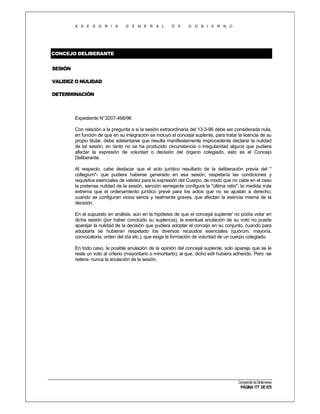 A S E S O R I A

G E N E R A L

D E

G O B I E R N O

CONCEJO DELIBERANTE
SESIÓN
VALIDEZ O NULIDAD
DETERMINACIÓN

Expediente N°2207-498/96
Con relación a la pregunta a si la sesión extraordinaria del 13-3-96 debe ser considerada nula,
en función de que en su integración se incluyó al concejal suplente, para tratar la licencia de su
propio titular, debe adelantarse que resulta manifiestamente improcedente declarar la nulidad
de tal sesión, en tanto no se ha producido circunstancia o irregularidad alguna que pudiera
afectar la expresión de voluntad o decisión del órgano colegiado, esto es el Concejo
Deliberante.
Al respecto, cabe destacar que el acto jurídico resultado de la deliberación previa del "
collegium"- que pudiera haberse generado en esa sesión, respetaría las condiciones y
requisitos esenciales de validez para la expresión del Cuerpo, de modo que no cabe en el caso
la pretensa nulidad de la sesión, sanción semejante configura la "última ratio"; la medida más
extrema que el ordenamiento jurídico prevé para los actos que no se ajustan a derecho,
cuando se configuran vicios serios y realmente graves, que afectan la esencia misma de la
decisión.
En el supuesto en análisis, aún en la hipótesis de que el concejal suplente' no podía votar en
dicha sesión (por haber concluido su suplencia), la eventual anulación de su voto no puede
aparejar la nulidad de la decisión que pudiera adoptar el concejo en su conjunto, cuando para
adoptarla se hubieran respetado los diversos recaudos esenciales (quórum, mayoría,
convocatoria, orden del día etc.), que exige la formación de voluntad de un cuerpo colegiado.
En todo caso, la posible anulación de la opinión del concejal suplente, solo apareja que se le
reste un voto al criterio (mayoritario o minoritario), al que, dicho edil hubiera adherido. Pero -se
reitera- nunca la anulación de la sesión.

Compendio de Dictámenes

PÁGINA 177 DE 670

 