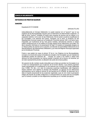 A S E S O R I A

G E N E R A L

D E

G O B I E R N O

CONCEJO DELIBERANTE
RETICENCIA EN PRESTAR QUORUM
SANCIÓN
Expediente N°2113-546/96
(Artículos 70 y 83)
Indiscutiblemente el Concejo Deliberante no puede sesionar sin el "quorum" que la Ley
Orgánica de las Municipalidades requiere para el tratamiento de determinadas cuestiones. La
falta de dicho "quórum" inhabilita al Cuerpo para ocuparse de asuntos que se refieran a su
capacidad colectiva, como autor de las Ordenanzas. De tal suerte la ausencia injustificada de
los Concejales a las sesiones del Cuerpo, importaría, por lo tanto, la anulación de ese
Departamento Comunal creado por la Constitución Provincial (artículo 190° si el hecho fuera
),
irreparable, por insuficiencia de las más graves medidas, demostrando además un estado
político excepcional que no se justifica en el juego regular de las instituciones comunales. Por
ello la situación informada en la presentación de fojas 1/2 revelaría el inaceptable designio de
un bloque político de imponer por la coacción una situación de anormalidad institucional con la
desnaturalización del Departamento Deliberativo y por ende del Régimen Municipal organizado
por la Constitución Provincial.
Frente a ese estado de cosas el artículo 70° de la Ley Orgánica de las Municipalidades,
concede a la minoría del cuerpo la facultad de compeler a los Concejales que por inasistencia
injustificada impidan las Sesiones del
Concejo. En cuanto a los medios a utilizar para
alcanzar los fines propuestos, los mismos quedan a decisión de la minoría, sin excluirse, por
así estar expresamente previsto, la utilización del auxilio de la fuerza pública.
Sin perjuicio de ello, también resulta indiscutible que la dieta que perciben los Concejales lo es
a modo de contraprestación por el ejercicio de la función electiva, cuya máxima expresión
queda representada en la participación en las sesiones que convoque el Concejo Deliberarte
(Ley 10.986). Por ello, y en caso de producirse ausencias injustificadas, este Organismo
Asesor entiende como legítima la decisión del Presidente, en ejercicio de las atribuciones
administrativas que le otorga el artículo 83 del Decreto-Ley N° 6769/58, de descontar de la
dieta el importe proporcional de las ausencias registradas, pues de otro modo la percepción
íntegra del importe de la dieta configuraría un enriquecimiento sin causa para los Concejales
que no hubieran cumplido con las obligaciones impuestas por en mandato que ejercen.

Compendio de Dictámenes

PÁGINA 178 DE 670

 