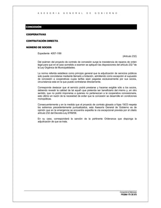 A S E S O R I A

G E N E R A L

D E

G O B I E R N O

CONCESIÓN
COOPERATIVAS
CONTRATACIÓN DIRECTA
NÚMERO DE SOCIOS
Expediente 4057-1/99
(Artículo 232)
Del exámen del proyecto de contrato de concesión surge la inexistencia de reparos de orden
legal para que en el caso sometido a examen se apliquen las disposiciones del artículo 232 "de
la Ley Orgánica de Municipalidades.
La norma referida establece como principio general que la adjudicación de servicios públicos
solo puede concretarse mediante llamado a licitación, admitiendo como excepción el supuesto
de concesión a cooperativas cuyas tarifas sean pagadas exclusivamente por sus socios,
circunstancia esta en la que puede contratarse directamente.
Corresponde destacar que el servicio podrá prestarse y hacerse exigible sólo a los socios,
debiendo revestir la calidad de tal aquél'-.que pretenda ser beneficiario del mismo y, en otro
sentido, que no podrá imponerse a quienes no pertenezcan a la cooperativa concesionaria,
esto último en razón de la necesidad de evitar que la concesión se desarrolle en condiciones
monopólicas.
Consecuentemente y en la medida que el proyecto de contrato glosado a fojas 19/23 respeta
los extremos precedentemente puntualizados, esta Asesoría General de Gobierno es de
opinión que en la emergencia se encuentra expedita la vía excepcional prevista por el citado
artículo 232 del Decreto-Ley 6769/58.
En su caso, corresponderá la sanción de la pertinente Ordenanza que disponga la
adjudicación de que se trata.

Compendio de Dictámenes

PÁGINA 179 DE 670

 