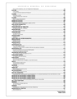 A S E S O R I A

G E N E R A L

D E

G O B I E R N O

SITUACIÓN DOMINIAL DE LOS TERRENOS FORMADOS ....................................................................................................... 494

PLAYAS ............................................................................................................................................................. 495
CONCESIÓN .......................................................................................................................................................................................... 495
CALIFICACIÓN DE SERVICIO PÚBLICO ....................................................................................................................................... 495

PLAZAS ............................................................................................................................................................. 497
REMODELACIÓN ................................................................................................................................................................................ 497
ATRIBUCIONES DEL CONCEJO ...................................................................................................................................................... 497

PLAZOS ............................................................................................................................................................. 498
DÍAS Y HORAS INHÁBILES .............................................................................................................................................................. 498

PODER DE POLICIA ........................................................................................................................................ 499
PODER DE POLICIA ........................................................................................................................................ 501
RESTRICCIONES. VENDEDORES AMBULANTES...................................................................................................................... 501

PRELACIÓN NORMATIVA .............................................................................................................................. 502
DOCTRINA SCBA ................................................................................................................................................................................ 502

PRESCRIPCIÓN DE TRIBUTOS..................................................................................................................... 503
INTERRUPCIÓN DEL TÉRMINO ...................................................................................................................................................... 503

PRESCRIPCIÓN ............................................................................................................................................... 504
DEUDAS CONSOLIDADAS ............................................................................................................................................................... 504

PRESCRIPCIÓN ............................................................................................................................................... 505
INTERRUPCIÓN ................................................................................................................................................................................... 505
MEDIOS UTILIZADOS ........................................................................................................................................................................ 505

PRESENTISMO................................................................................................................................................. 509
APORTES ............................................................................................................................................................................................... 509

PRÉSTAMO DE UN BIEN MUNICIPAL.......................................................................................................... 510
PRESUPUESTO ............................................................................................................................................... 511
MODIFICACIÓN ................................................................................................................................................................................... 511

PRESUPUESTO ............................................................................................................................................... 512
MODIFICACIÓN ................................................................................................................................................................................... 512

PROFESIONALES............................................................................................................................................ 513
TASA DE HABILITACIÓN.................................................................................................................................................................. 513
COMERCIO E INDUSTRIA E INSPECCIÓN DE SEGURIDAD E HIGIENE ............................................................................... 513

PROFESIONALES............................................................................................................................................ 514
HABILITACIÓN DE LOCALES VETERINARIOS .......................................................................................................................... 514
TASA DE SEGURIDAD E HIGIENE .................................................................................................................................................. 514

PROPIEDAD INTELECTUAL .......................................................................................................................... 515
APLICABILIDAD DEL DECRETO 1671/74 ...................................................................................................................................... 515

PUBLICIDAD AÉREA....................................................................................................................................... 516
AUTORIZACIÓN MUNICIPAL .......................................................................................................................................................... 516

PUBLICIDAD ..................................................................................................................................................... 517
REGISTRO DE DECRETOS ................................................................................................................................................................ 517
OBLIGATORIEDAD DE EXHIBIR A LOS CONCEJALES............................................................................................................. 517

QUEJA ............................................................................................................................................................... 518
HONORARIOS JUDICIALES.............................................................................................................................................................. 518
APODERADO EXTERNO ................................................................................................................................................................... 518

QUORUM ........................................................................................................................................................... 519
MAYORÍAS ........................................................................................................................................................................................... 519

REBELDÍA ......................................................................................................................................................... 521
PROCEDIMIENTO DE FALTAS ........................................................................................................................................................ 521

RECAUDADORES............................................................................................................................................ 523
PROCEDIMIENTO DE FALTAS ........................................................................................................................................................ 523

RED VIAL MUNICIPAL .................................................................................................................................... 524
CONCESIÓN DEL SERVICIO DE MANTENIMIENTO A FAVOR DE SOCIEDAD CIVIL SIN FINES DE LUCRO ............. 524

REGISTRO DE DEUDORES ALIMENTARIOS ............................................................................................. 525
REGISTRO DE DEUDORES ALIMENTARIOS ............................................................................................. 526
REGISTRO DE DEUDORES ALIMENTARIOS ............................................................................................. 527
COMPETENCIA DEL CONCEJO DELIBERANTE PARA SU CREACIÓN ................................................................................. 527

RELLENO SANITARIO .................................................................................................................................... 528
REMISES ........................................................................................................................................................... 529
TRANSPORTE INTERCOMUNAL .................................................................................................................................................... 529
DECRETO 3000/01 ................................................................................................................................................................................ 529

REMISES ........................................................................................................................................................... 530
SUMINISTRO A TERCEROS DE DATOS DEL PERSONAL ......................................................................................................... 530

RENDICIÓN DE CUENTAS ............................................................................................................................. 531
PROCEDIMIENTO ............................................................................................................................................................................... 531
Compendio de Dictámenes

PÁGINA 18 DE 670

 