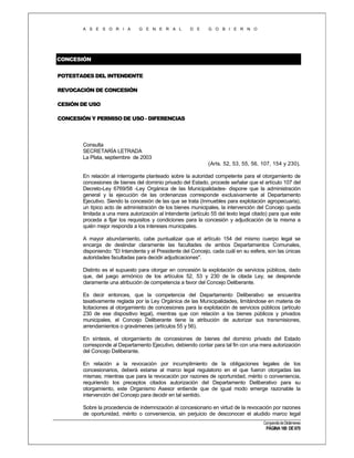 A S E S O R I A

G E N E R A L

D E

G O B I E R N O

CONCESIÓN
POTESTADES DEL INTENDENTE
REVOCACIÓN DE CONCESIÓN
CESIÓN DE USO
CONCESIÓN Y PERMISO DE USO - DIFERENCIAS

Consulta
SECRETARÍA LETRADA
La Plata, septiembre de 2003
(Arts. 52, 53, 55, 56, 107, 154 y 230).
En relación al interrogante planteado sobre la autoridad competente para el otorgamiento de
concesiones de bienes del dominio privado del Estado, procede señalar que el artículo 107 del
Decreto-Ley 6769/58 -Ley Orgánica de las Municipalidades- dispone que la administración
general y la ejecución de las ordenanzas corresponde exclusivamente al Departamento
Ejecutivo. Siendo la concesión de las que se trata (Inmuebles para explotación agropecuaria),
un típico acto de administración de los bienes municipales, la intervención del Concejo queda
limitada a una mera autorización al Intendente (artículo 55 del texto legal citado) para que este
proceda a fijar los requisitos y condiciones para la concesión y adjudicación de la misma a
quién mejor responda a los intereses municipales.
A mayor abundamiento, cabe puntualizar que el artículo 154 del mismo cuerpo legal se
encarga de deslindar claramente las facultades de ambos Departamentos Comunales,
disponiendo: "El Intendente y el Presidente del Concejo, cada cuál en su esfera, son las únicas
autoridades facultadas para decidir adjudicaciones".
Distinto es el supuesto para otorgar en concesión la explotación de servicios públicos, dado
que, del juego armónico de los artículos 52, 53 y 230 de la citada Ley, se desprende
claramente una atribución de competencia a favor del Concejo Deliberante.
Es decir entonces, que la competencia del Departamento Deliberativo se encuentra
taxativamente reglada por la Ley Orgánica de las Municipalidades, limitándose en materia de
licitaciones al otorgamiento de concesiones para la explotación de servicios públicos (artículo
230 de ese dispositivo legal), mientras que con relación a los bienes públicos y privados
municipales, el Concejo Deliberante tiene la atribución de autorizar sus transmisiones,
arrendamientos o gravámenes (artículos 55 y 56).
En síntesis, el otorgamiento de concesiones de bienes del dominio privado del Estado
corresponde al Departamento Ejecutivo, debiendo contar para tal fin con una mera autorización
del Concejo Deliberante.
En relación a la revocación por incumplimiento de la obligaciones legales de los
concesionarios, deberá estarse al marco legal regulatorio en el que fueron otorgadas las
mismas; mientras que para la revocación por razones de oportunidad, mérito o conveniencia,
requiriendo los preceptos citados autorización del Departamento Deliberativo para su
otorgamiento, este Organismo Asesor entiende que de igual modo emerge razonable la
intervención del Concejo para decidir en tal sentido.
Sobre la procedencia de indemnización al concesionario en virtud de la revocación por razones
de oportunidad, mérito o conveniencia, sin perjuicio de desconocer el aludido marco legal
Compendio de Dictámenes

PÁGINA 180 DE 670

 