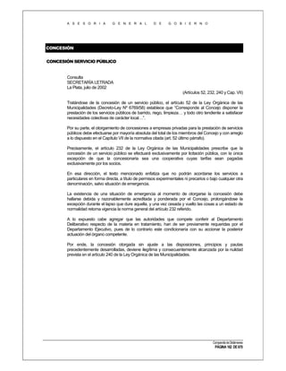 A S E S O R I A

G E N E R A L

D E

G O B I E R N O

CONCESIÓN
CONCESIÓN SERVICIO PÚBLICO

Consulta
SECRETARÍA LETRADA
La Plata, julio de 2002
(Artículos 52, 232, 240 y Cap. VII)
Tratándose de la concesión de un servicio público, el artículo 52 de la Ley Orgánica de las
Municipalidades (Decreto-Ley Nº 6769/58) establece que “Corresponde al Concejo disponer la
prestación de los servicios públicos de barrido, riego, limpieza… y todo otro tendiente a satisfacer
necesidades colectivas de carácter local…”.
Por su parte, el otorgamiento de concesiones a empresas privadas para la prestación de servicios
públicos debe efectuarse por mayoría absoluta del total de los miembros del Concejo y con arreglo
a lo dispuesto en el Capítulo VII de la normativa citada (art. 52 último párrafo).
Precisamente, el artículo 232 de la Ley Orgánica de las Municipalidades prescribe que la
concesión de un servicio público se efectuará exclusivamente por licitación pública, con la única
excepción de que la concesionaria sea una cooperativa cuyas tarifas sean pagadas
exclusivamente por los socios.
En esa dirección, el texto mencionado enfatiza que no podrán acordarse los servicios a
particulares en forma directa, a título de permisos experimentales ni precarios o bajo cualquier otra
denominación, salvo situación de emergencia.
La existencia de una situación de emergencia al momento de otorgarse la concesión debe
hallarse debida y razonablemente acreditada y ponderada por el Concejo, prolongándose la
excepción durante el lapso que dure aquella, y una vez cesada y vuelto las cosas a un estado de
normalidad retoma vigencia la norma general del artículo 232 referido.
A lo expuesto cabe agregar que las autoridades que compete conferir al Departamento
Deliberativo respecto de la materia en tratamiento, han de ser previamente requeridas por el
Departamento Ejecutivo, pues de lo contrario este condicionaría con su accionar la posterior
actuación del órgano competente.
Por ende, la concesión otorgada sin ajuste a las disposiciones, principios y pautas
precedentemente desarrolladas, deviene ilegítima y consecuentemente alcanzada por la nulidad
prevista en el artículo 240 de la Ley Orgánica de las Municipalidades.

Compendio de Dictámenes

PÁGINA 182 DE 670

 