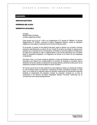 A S E S O R I A

G E N E R A L

D E

G O B I E R N O

CONCESIÓN
SERVICIO ELÉCTRICO
PRÓRROGA DEL PLAZO
NORMATIVA APLICABLE

Consulta
SECRETARÍA LETRADA
La Plata, septiembre de 2005
Cabe advertir que la Ley Nº 11769 y sus modificatorias (T.O. Decreto Nº 1868/04) y el Decreto
Reglamentario Nº 2479/04, conforman el Marco Regulatorio Eléctrico, siendo su aplicación
obligatoria e inexcusable en jurisdicción de la Provincia de Buenos Aires.
En tal sentido, el capítulo VII del referido texto legal, regula lo atinente a la concesión municipal,
previendo específicamente su artículo 25 que “A partir de la fecha de entrada en vigencia de la
presente Ley, la actividad de los concesionarios municipales de servicios públicos de distribución,
se regirá por lo dispuesto en ella, su reglamentación, y las normas particulares que a tal efecto
dicten la autoridad de aplicación y el Organismo de Control, en el marco de sus respectivas
competencias”.
Del mismo modo, y en cuanto resulta de aplicación, el resto del articulado contiene las pautas y
parámetros que deberán ser cumplimentados al momento de otorgarse la concesión para la
prestación del servicio público de distribución de energía eléctrica, previendo la adecuación de los
respectivos contratos a los términos fijados en dicha normativa.
De manera que tal como ha sido sostenido por este Organismo Asesor en actuaciones similares
en que ha tenido ocasión de dictaminar- corresponde al Poder concedente municipal, en cada
caso y en la órbita de su respectiva esfera de actuación implementar el procedimiento pertinente
tendiente al otorgamiento del respectivo contrato de concesión municipal en un todo de
conformidad a los términos del Marco Regulatorio Eléctrico Provincial, conformado por la
normativa que fuera citada precedentemente.

Compendio de Dictámenes

PÁGINA 183 DE 670

 