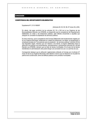 A S E S O R I A

G E N E R A L

D E

G O B I E R N O

CONCESIÓN
COMPETENCIA DEL DEPARTAMENTO DELIBERATIVO

Expediente Nº 2113-1069/97
(Artículos 52, 53, 55, 56, 27 inciso 24 y 230).
En efecto, del juego armónico de los artículos 52, 53 y 230 de la Ley Orgánica de las
Municipalidades (Decreto Ley 6769/58), se desprende que la competencia del Departamento
Deliberativo en orden a las licitaciones públicas, está referida únicamente a aquellas que
otorguen en concesión la explotación de servicios públicos.
Es decir entonces, que la competencia del Concejo Deliberante esta taxativamente reglada por
la Ley Orgánica Municipal, limitándose en materia de licitaciones -se reitera- al otorgamiento a
empresas privadas de “Concesiones para la prestación de servicios públicos” (artículo 230 de
ese dispositivo legal); mientras que con relación a los bienes, el órgano deliberativo tiene la
atribución de autorizar sus transmisiones, arrendamientos o gravámenes (artículos 55 y 56 del
Decreto Ley 6769/58), siempre que se trate de bienes municipales. En el caso de los bienes
transferidos en administración sólo podrá otorgar una concesión de uso ó un permiso de uso.
Corresponde destacar que la atribución reglamentaria atribuida al Concejo por el artículo 27
inciso 24 de la Ley Orgánica Municipal, esta referida a todo lo que se relacione con el poder de
policía de la construcción, tanto de edificios públicos como privados municipales.

Compendio de Dictámenes

PÁGINA 185 DE 670

 