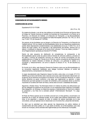 A S E S O R I A

G E N E R A L

D E

G O B I E R N O

CONCESIONES
CONCESIÓN DE ESTACIONAMIENTO MEDIDO
CONFECCIÓN DE ACTAS
Expediente N°2113-1715/99
(Art. 27 inc. 18)
En materia de tránsito y uso de las vías públicas en el ámbito de la Provincia de Buenos Aires
el Código de Tránsito reconoce el carácter de Autoridad de Comprobación a la Policía de la
Provincia, a la Dirección de Vialidad, a la Dirección de Transporte y a las Municipalidades
atribuyendo su juzgamiento a los juzgados de Faltas Municipales (artículos 132; 145 y cc. de la
Ley 11.430, T.O. por Decreto N°1.237/95)
Sin perjuicio de las facultades que se otorgan a la Dirección de Transporte y a la Dirección de
Vialidad (artículo 145 Ley citada), las Municipalidades dentro de sus respectivas jurisdicciones
podrán dictar disposiciones complementarias a las establecidas en la Ley 11.430 (T.O.), en el
interés del orden público, de la seguridad o del ordenamiento del tránsito, siempre que no
alteren o modifiquen lo dispuesto en la misma (Conf. artículos 1° de la ley citada y artículo 1°
de la Reglamentación aprobada por Decreto Nº 2719/94).
Dentro de este esquema de distribución de competencias, le corresponde a las
Municipalidades ejercer poder de policía sobre el tránsito de vehículos públicos y privados en
las calles y caminos de jurisdicción comunal, por medio de normas concordantes con las
establecidas por el Código de Tránsito de la Provincia, siendo competencia del Departamento
Deliberativo la materia referente al tránsito de vehículos y en particular lo relativo a la
circulación y "estacionamiento", tal como lo dispone el artículo 27 inc. 18 del Decreto-Ley
6769/58.
En función de lo dicho, esta Asesoría General de Gobierno opina que las Municipalidades no
se encuentran legalmente habilitadas para delegar funciones referidas al control del
estacionamiento y comprobación de infracciones.
A mayor abundamiento este Organismo Asesor ha dicho -entre otros- en el expte. Nº 21133059/93 que el tema del tránsito, tanto nacional como local, está íntimamente relacionado con
el ejercicio de los derechos enunciados en el artículo 14 de la Constitución Nacional, en cuanto
dichos derechos se gozan conforme a las leyes que reglamentan su ejercicio, y estas
limitaciones que tanto gravitan en el orden de la libertad y de la propiedad, tienen su dominio
importante en la esfera del Poder de Policía, siendo ésta la función o estabilidad del Estado.
Siguiendo a Alcides Greca, "los Municipios tienen en materia de policía, las atribuciones que
les han delegado los gobiernos de provincias, en sus respectivas leyes orgánicas municipales.
Esta delegación, sin embargo, se determina expresa o implícitamente en virtud de la materia;
la jurisdicción y los fines de la actividad policial" ("Administración Municipal", T.II, págs.
151/152).
El Poder de Policía aparece así en el ámbito comunal con un tinte genérico, encaminado a la
protección de un plexo de intereses locales, de los cuales cabe destacar básicamente, entre
otros, el de seguridad, y respecto de éste, el cuidado de valores esenciales de la vida
comunitaria, como por ejemplo todo lo relacionado con el correcto fluir y desarrollo del tránsito.
Es decir que la autoridad que debe ejecutar las disposiciones de policía relativas al
mantenimiento del orden público en- lo que atañe al tránsito, es la Municipalidad, pues esta
función es municipal y dicha actividad está reglamentada por las ordenanzas municipales.

Compendio de Dictámenes

PÁGINA 186 DE 670

 