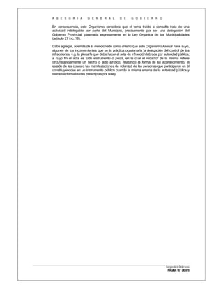 A S E S O R I A

G E N E R A L

D E

G O B I E R N O

En consecuencia, este Organismo considera que el tema traído a consulta trata de una
actividad indelegable por parte del Municipio, precisamente por ser una delegación del
Gobierno Provincial, plasmada expresamente en la Ley Orgánica de las Municipalidades
(artículo 27 inc. 18).
Cabe agregar, además de lo mencionado como criterio que este Organismo Asesor hace suyo,
algunos de los inconvenientes que en la práctica ocasionaría la delegación del control de las
infracciones, v.g. la plena fe que debe hacer el acta de infracción labrada por autoridad pública;
a cuyo fin el acta es todo instrumento o pieza, en la cual el redactor de la misma refiere
circunstancialmente un hecho o acto jurídico, relatando la forma de su acontecimiento, el
estado de las cosas o las manifestaciones de voluntad de las personas que participaron en él
constituyéndose en un instrumento público cuando la misma emana de la autoridad pública y
reúne las formalidades prescriptas por la ley.

Compendio de Dictámenes

PÁGINA 187 DE 670

 