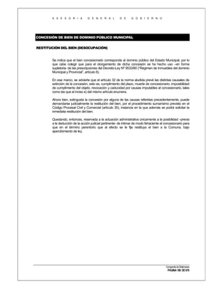 A S E S O R I A

G E N E R A L

D E

G O B I E R N O

CONCESIÓN DE BIEN DE DOMINIO PÚBLICO MUNICIPAL
RESTITUCIÓN DEL BIEN (DESOCUPACIÓN)

Se indica que el bien concesionado corresponde al dominio público del Estado Municipal, por lo
que cabe colegir que para el otorgamiento de dicha concesión se ha hecho uso –en forma
supletoria- de las prescripciones del Decreto-Ley Nº 9533/80 (“Régimen de Inmuebles del dominio
Municipal y Provincial”, artículo 8).
En ese marco, se advierte que el artículo 32 de la norma aludida prevé las distintas causales de
extinción de la concesión, esto es, cumplimiento del plazo, muerte de concesionario, imposibilidad
de cumplimiento del objeto, revocación y caducidad por causas imputables al concesionario, tales
como las que el inciso e) del mismo artículo enumera.
Ahora bien, extinguida la concesión por alguna de las causas referidas precedentemente, puede
demandarse judicialmente la restitución del bien, por el procedimiento sumarísimo previsto en el
Código Procesal Civil y Comercial (artículo 35), instancia en la que además se podrá solicitar la
inmediata restitución del bien.
Quedando, entonces, reservada a la actuación administrativa únicamente a la posibilidad –previa
a la deducción de la acción judicial pertinente- de intimar de modo fehaciente al concesionario para
que en el término perentorio que al efecto se le fije restituya el bien a la Comuna, bajo
apercibimiento de ley.

Compendio de Dictámenes

PÁGINA 188 DE 670

 
