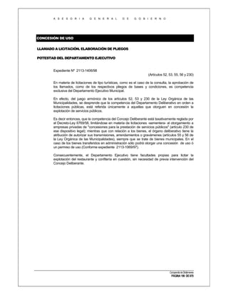 A S E S O R I A

G E N E R A L

D E

G O B I E R N O

CONCESIÓN DE USO
LLAMADO A LICITACIÓN. ELABORACIÓN DE PLIEGOS
POTESTAD DEL DEPARTAMENTO EJECUTIVO

Expediente Nº 2113-1406/98
(Artículos 52, 53, 55, 56 y 230)
En materia de licitaciones de tipo turísticas, como es el caso de la consulta, la aprobación de
los llamados, como de los respectivos pliegos de bases y condiciones, es competencia
exclusiva del Departamento Ejecutivo Municipal.
En efecto, del juego armónico de los artículos 52, 53 y 230 de la Ley Orgánica de las
Municipalidades, se desprende que la competencia del Departamento Deliberativo en orden a
licitaciones públicas, está referida únicamente a aquellas que otorguen en concesión la
explotación de servicios públicos.
Es decir entonces, que la competencia del Concejo Deliberante está taxativamente reglada por
el Decreto-Ley 6769/58, limitándose en materia de licitaciones -sementera- al otorgamiento a
empresas privadas de "concesiones para la prestación de servicios públicos" (artículo 230 de
ese dispositivo legal); mientras que con relación a los bienes, el órgano deliberativo tiene la
atribución de autorizar sus transmisiones, arrendamientos o gravámenes (artículos 55 y 56 de
la Ley Orgánica de las Municipalidades), siempre que se trate de bienes municipales. En el
caso de los bienes transferidos en administración sólo podrá otorgar una concesión de uso ó
un permiso de uso (Conforme expediente 2113-1069/97).
Consecuentemente, el Departamento Ejecutivo tiene facultades propias para licitar la
explotación del restaurante y confitería en cuestión, sin necesidad de previa intervención del
Concejo Deliberante.

Compendio de Dictámenes

PÁGINA 190 DE 670

 