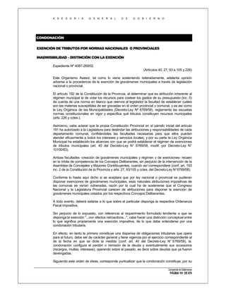 A S E S O R I A

G E N E R A L

D E

G O B I E R N O

CONDONACIÓN
EXENCIÓN DE TRIBUTOS POR NORMAS NACIONALES O PROVINCIALES
INADMISIBILIDAD – DISTINCIÓN CON LA EXENCIÓN
Expediente Nº 4087-269/02
(Artículos 40, 27, 93 a 105 y 226)
Este Organismo Asesor, tal como lo viene sosteniendo reiteradamente, adelanta opinión
adversa a la procedencia de la exención de gravámenes municipales a través de legislación
nacional o provincial.
El artículo 192 de la Constitución de la Provincia, al determinar que es atribución inherente al
régimen municipal la de votar los recursos para costear los gastos de su presupuesto (inc. 5)
da cuenta de una norma en blanco que reenvía al legislador la facultad de establecer cuáles
son las materias susceptibles de ser gravadas en el orden provincial y comunal, y es así como
la Ley Orgánica de las Municipalidades (Decreto-Ley Nº 6769/58), reglamenta las escuetas
normas constitucionales en vigor y especifica qué tributos constituyen recursos municipales
(arts. 226 y cctes.).
Asimismo, cabe aclarar que la propia Constitución Provincial en el párrafo inicial del artículo
191 ha autorizado a la Legislatura para deslindar las atribuciones y responsabilidades de cada
departamento comunal, confiriéndoles las facultades necesarias para que ellos puedan
atender eficazmente a todos los intereses y servicios locales; y por su parte la Ley Orgánica
Municipal ha establecido los alcances con que se podrá establecer el régimen de exenciones
de tributos municipales (art. 40 del Decreto-Ley N° 6769/58, modif. por Decreto-Ley N°
10100/83).
Ambas facultades -creación de gravámenes municipales y régimen v de exenciones- recaen
en la órbita de competencia de los Concejos Deliberantes, sin perjuicio de la intervención de la
Asamblea de Concejales y Mayores Contribuyentes, cuando así correspondiere (conf. art. 193
inc. 2 de la Constitución de la Provincia y arts. 27, 93/105 y cctes. del Decreto-Ley N° 6769/58).
Conforme lo hasta aquí dicho si se aceptara que por ley nacional o provincial se pudieran
disponer exenciones de gravámenes municipales, esas naturales atribuciones impositivas de
las comunas se verían vulneradas, razón por la cual ha de sostenerse que el Congreso
Nacional y la Legislatura Provincial carecen de atribuciones para disponer la exención de
gravámenes municipales creados por los respectivos Concejos Deliberantes.
A todo evento, deberá estarse a lo que sobre el particular disponga la respectiva Ordenanza
Fiscal Impositiva.
Sin perjuicio de lo expuesto, con referencia al requerimiento formulado tendiente a que se
disponga la exención "...con efectos retroactivos...", cabe hacer una distinción conceptual entre
lo que significa propiamente una exención impositiva, de lo que debe entenderse por una
condonación tributaria.
En efecto, en tanto la primera constituye una dispensa de obligaciones tributarias que opera
para el futuro, debe ser de carácter general y tiene vigencia por el ejercicio correspondiente al
de la fecha en que se dicte la medida (conf. art. 40 del Decreto-Ley N° 6769/58), la
condonación configura el perdón o remisión de la deuda y eventualmente sus accesorios
(recargos, multas, intereses), operando sobre el pasado, es decir sobre deudas que ya fueron
devengadas.
Siguiendo este orden de ideas, corresponde puntualizar que la condonación constituye, por su
Compendio de Dictámenes

PÁGINA 191 DE 670

 